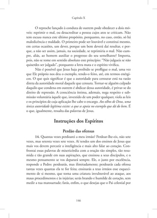 Capítulo X
146
O reproche lançado à conduta de outrem pode obedecer a dois mó-
veis: reprimir o mal, ou desacreditar a pessoa cujos atos se criticam. Não
tem escusa nunca este último propósito, porquanto, no caso, então, só há
maledicência e maldade. O primeiro pode ser louvável e constitui ­
mesmo,
em certas ocasiões, um dever, porque um bem deverá daí resultar, e por-
que, a não ser assim, jamais, na sociedade, se reprimiria o mal. Não cum-
pre, ­
aliás, ao homem auxiliar o progresso do seu semelhante? Importa,
pois, não se tome em sentido absoluto este princípio: “Não julgueis se não
quiserdes ser julgado”, porquanto a letra mata e o espírito vivifica.
Não é possível que Jesus haja proibido se profligue o mal, uma vez
que Ele próprio nos deu o exemplo, tendo-o feito, até, em termos enérgi-
cos. O que quis significar é que a autoridade para censurar está na razão
direta da autoridade moral daquele que censura. Tornar-se alguém culpado
daquilo que condena em outrem é abdicar dessa autoridade, é privar-se do
direito de repressão. A consciência íntima, ademais, nega respeito e sub-
missão voluntária àquele que, investido de um poder qualquer, viola as leis
e os princípios de cuja aplicação lhe cabe o encargo. Aos olhos de Deus, uma
única autoridade legítima existe: a que se apoia no exemplo que dá do bem. É
o que, igualmente, ressalta das palavras de Jesus.
Instruções dos Espíritos
Perdão das ofensas
14. Quantas vezes perdoarei a meu irmão? Perdoar-lhe-eis, não sete
vezes, mas setenta vezes sete vezes. Aí tendes um dos ensinos de Jesus que
mais vos devem percutir a inteligência e mais alto falar ao coração. Con-
frontai essas palavras de misericórdia com a oração tão simples, tão resu-
mida e tão grande em suas aspirações, que ensinou a seus discípulos, e o
mesmo pensamento se vos deparará sempre. Ele, o justo por excelência,
responde a Pedro: perdoarás, mas ilimitadamente; perdoarás cada ofensa
tantas vezes quantas ela te for feita; ensinarás a teus irmãos esse esqueci-
mento de si mesmo, que torna uma criatura invulnerável ao ataque, aos
maus procedimentos e às injúrias; serás brando e humilde de coração, sem
medir a tua mansuetude; farás, enfim, o que desejas que o Pai celestial por
 