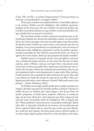 Bem-aventurados os que são misericordiosos
147
ti faça. Não está Ele a te perdoar frequentemente? Conta porventura as
vezes que o seu perdão desce a te apagar as faltas?
Prestai, pois, ouvidos a essa resposta de Jesus e, como Pedro, ­
aplicai-a
a vós mesmos. Perdoai, usai de indulgência, sede caridosos, generosos,
­
pródigos até do vosso amor. Dai, que o Senhor vos restituirá; perdoai, que
o Senhor vos perdoará; abaixai-vos, que o Senhor vos elevará; ­humilhai-vos,
que o Senhor fará vos assenteis à sua direita.
Ide, meus bem-amados, estudai e comentai estas palavras que vos di-
rijo da parte daquele que, do alto dos esplendores celestes, vos tem sempre
sob as suas vistas e prossegue com amor na tarefa ingrata a que deu começo
faz dezoito séculos. Perdoai aos vossos irmãos, como precisais que eles vos
perdoem. Se seus atos pessoalmente vos prejudicaram, mais um motivo aí
tendes para serdes indulgentes, porquanto o mérito do perdão é propor-
cionado à gravidade do mal. Nenhum merecimento teríeis em relevar os
agravos dos vossos irmãos, desde que não passassem de simples arranhões.
Espíritas, jamais vos esqueçais de que, tanto por palavras como por
atos, o perdão das injúrias não deve ser um termo vão. Pois que vos dizeis
espíritas, sede-o. Olvidai o mal que vos hajam feito e não penseis senão
numa coisa: no bem que podeis fazer. Aquele que enveredou por esse ca-
minho não tem que se afastar daí, ainda que por pensamento, uma vez que
sois responsáveis pelos vossos pensamentos, os quais todos Deus conhece.
Cuidai, portanto, de os expungir de todo sentimento de rancor. Deus sabe
o que demora no fundo do coração de cada um de seus filhos. Feliz, pois,
daquele que pode todas as noites adormecer, dizendo: Nada tenho contra o meu
próximo. – Simeão. (Bordeaux, 1862.)
15. Perdoar aos inimigos é pedir perdão para si próprio; perdoar aos
amigos é dar-lhes uma prova de amizade; perdoar as ofensas é mostrar-se
melhor do que era. Perdoai, pois, meus amigos, a fim de que Deus vos
perdoe, porquanto, se fordes duros, exigentes, inflexíveis, se usardes de
rigor até por uma ofensa leve, como querereis que Deus esqueça de que
cada dia maior necessidade tendes de indulgência? Oh! ai daquele que
diz: “Nunca perdoarei”, pois pronuncia a sua própria condenação. Quem
sabe, aliás, se, descendo ao fundo de vós mesmos, não reconhecereis que
fostes o agressor? Quem sabe se, nessa luta que começa por uma alfineta-
da e acaba por uma ruptura, não fostes quem atirou o primeiro golpe, se
vos não escapou alguma palavra injuriosa, se não procedestes com toda a
 