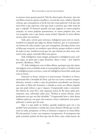 Bem-aventurados os que são misericordiosos
149
os atenuar tanto quanto possível. Não faz observações chocantes, não tem
nos lábios censuras; apenas conselhos e, as mais das vezes, velados. Quando
criticais, que consequência se há de tirar das vossas palavras? A de que não
tereis feito o que reprovais, visto que estais a censurar; que valeis mais do
que o culpado. Ó homens! quando será que julgareis os vossos próprios
corações, os vossos próprios pensamentos, os vossos próprios atos, sem
vos ocupardes com o que fazem vossos irmãos? Quando só tereis olhares
severos sobre vós mesmos?
Sede, pois, severos para convosco, indulgentes para com os outros.
Lembrai-vos daquele que julga em última instância, que vê os pensamen-
tos íntimos de cada coração e que, por conseguinte, desculpa muitas vezes
as faltas que censurais, ou condena o que relevais, porque conhece o móvel
de todos os atos. Lembrai-vos de que vós, que clamais em altas vozes: aná-
tema! tereis, quiçá, cometido faltas mais graves.
Sede indulgentes, meus amigos, porquanto a indulgência atrai, acal-
ma, ergue, ao passo que o rigor desanima, afasta e irrita. – José, Espírito
protetor. (Bordeaux, 1863.)
17. Sede indulgentes com as faltas alheias, quaisquer que elas sejam;
não julgueis com severidade senão as vossas próprias ações e o Senhor usará
de indulgência para convosco, como de indulgência houverdes usado para
com os outros.
Sustentai os fortes: animai-os à perseverança. Fortalecei os fracos,
mostrando-lhes a bondade de Deus, que leva em conta o menor arrepen-
dimento; mostrai a todos o anjo da penitência estendendo suas brancas
asas sobre as faltas dos humanos e velando-as assim aos olhares daquele
que não pode tolerar o que é impuro. Compreendei todos a misericór-
dia infinita de vosso Pai e não esqueçais nunca de lhe dizer, pelos pen-
samentos, mas, sobretudo, pelos atos: “Perdoai as nossas ofensas, como
perdoamos aos que nos hão ofendido.” Compreendei bem o valor destas
sublimes palavras, nas quais não somente a letra é admirável, mas princi-
palmente o ensino que ela veste.
Que é o que pedis ao Senhor, quando implorais para vós o seu
perdão? Será unicamente o olvido das vossas ofensas? Olvido que vos dei-
xaria no nada, porquanto, se Deus se limitasse a esquecer as vossas faltas,
Ele não puniria, é exato, mas tampouco recompensaria. A recompensa não
pode constituir prêmio do bem que não foi feito, nem, ainda menos, do
 