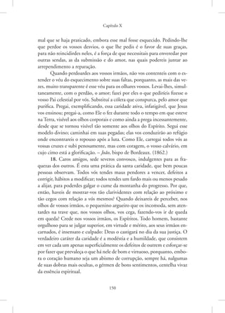 Capítulo X
150
mal que se haja praticado, embora esse mal fosse esquecido. Pedindo-lhe
que perdoe os vossos desvios, o que lhe pedis é o favor de suas graças,
para não reincidirdes neles, é a força de que necessitais para enveredar por
outras sendas, as da submissão e do amor, nas quais podereis juntar ao
arrependimento a reparação.
Quando perdoardes aos vossos irmãos, não vos contenteis com o es-
tender o véu do esquecimento sobre suas faltas, porquanto, as mais das ve-
zes, muito transparente é esse véu para os olhares vossos. Levai-lhes, simul-
taneamente, com o perdão, o amor; fazei por eles o que pediríeis fizesse o
vosso Pai celestial por vós. Substituí a cólera que conspurca, pelo amor que
purifica. Pregai, exemplificando, essa caridade ativa, infatigável, que Jesus
vos ensinou; pregai-a, como Ele o fez durante todo o tempo em que esteve
na Terra, visível aos olhos corporais e como ainda a prega incessantemente,
desde que se tornou visível tão somente aos olhos do Espírito. Segui esse
modelo divino; caminhai em suas pegadas; elas vos conduzirão ao refúgio
onde encontrareis o repouso após a luta. Como Ele, carregai todos vós as
vossas cruzes e subi penosamente, mas com coragem, o vosso calvário, em
cujo cimo está a glorificação. – João, bispo de Bordeaux. (1862.)
18. Caros amigos, sede severos convosco, indulgentes para as fra-
quezas dos outros. É esta uma prática da santa caridade, que bem poucas
pessoas observam. Todos vós tendes maus pendores a vencer, defeitos a
corrigir, hábitos a modificar; todos tendes um fardo mais ou menos pesado
a alijar, para poderdes galgar o cume da montanha do progresso. Por que,
então, haveis de mostrar-vos tão clarividentes com relação ao próximo e
tão cegos com relação a vós mesmos? Quando deixareis de perceber, nos
olhos de vossos irmãos, o pequenino argueiro que os incomoda, sem aten-
tardes na trave que, nos vossos olhos, vos cega, fazendo-vos ir de queda
em queda? Crede nos vossos irmãos, os Espíritos. Todo homem, bastante
orgulhoso para se julgar superior, em virtude e mérito, aos seus irmãos en-
carnados, é insensato e culpado: Deus o castigará no dia da sua justiça. O
verdadeiro caráter da caridade é a modéstia e a humildade, que consistem
em ver cada um apenas superficialmente os defeitos de outrem e esforçar-se
por fazer que prevaleça o que há nele de bom e virtuoso, porquanto, embo-
ra o coração humano seja um abismo de corrupção, sempre há, nalgumas
de suas dobras mais ocultas, o gérmen de bons sentimentos, centelha vivaz
da essência espiritual.
 