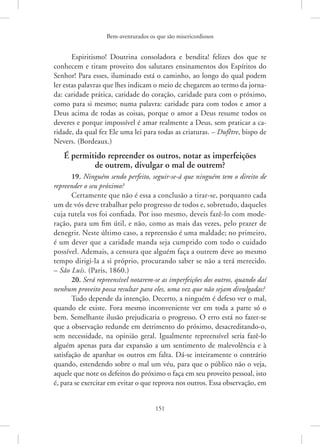 Bem-aventurados os que são misericordiosos
151
Espiritismo! Doutrina consoladora e bendita! felizes dos que te
conhecem e tiram proveito dos salutares ensinamentos dos Espíritos do
Senhor! Para esses, iluminado está o caminho, ao longo do qual podem
ler estas palavras que lhes indicam o meio de chegarem ao termo da jorna-
da: caridade prática, caridade do coração, caridade para com o próximo,
como para si mesmo; numa palavra: caridade para com todos e amor a
Deus acima de todas as coisas, porque o amor a Deus resume todos os
deveres e porque impossível é amar realmente a Deus, sem praticar a ca-
ridade, da qual fez Ele uma lei para todas as criaturas. – Dufêtre, bispo de
Nevers. (Bordeaux.)
É permitido repreender os outros, notar as imperfeições
de outrem, divulgar o mal de outrem?
19. Ninguém sendo perfeito, seguir-se-á que ninguém tem o direito de
repreender o seu próximo?
Certamente que não é essa a conclusão a tirar-se, porquanto cada
um de vós deve trabalhar pelo progresso de todos e, sobretudo, daqueles
cuja tutela vos foi confiada. Por isso mesmo, deveis fazê-lo com mode-
ração, para um fim útil, e não, como as mais das vezes, pelo prazer de
denegrir. Neste último caso, a repreensão é uma maldade; no primeiro,
é um dever que a caridade manda seja cumprido com todo o cuidado
possível. Ademais, a censura que alguém faça a outrem deve ao mesmo
tempo dirigi-la a si próprio, procurando saber se não a terá merecido.
– São Luís. (Paris, 1860.)
20. Será repreensível notarem-se as imperfeições dos outros, quando daí
nenhum proveito possa resultar para eles, uma vez que não sejam divulgadas?
Tudo depende da intenção. Decerto, a ninguém é defeso ver o mal,
quando ele existe. Fora mesmo inconveniente ver em toda a parte só o
bem. Semelhante ilusão prejudicaria o progresso. O erro está no fazer-se
que a observação redunde em detrimento do próximo, desacreditando-o,
sem necessidade, na opinião geral. Igualmente repreensível seria fazê-lo
alguém apenas para dar expansão a um sentimento de malevolência e à
satisfação de apanhar os outros em falta. Dá-se inteiramente o contrário
quando, estendendo sobre o mal um véu, para que o público não o veja,
aquele que note os defeitos do próximo o faça em seu proveito pessoal, isto
é, para se exercitar em evitar o que reprova nos outros. Essa observação, em
 
