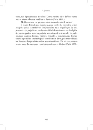 Capítulo X
152
suma, não é proveitosa ao moralista? Como pintaria ele os defeitos huma-
nos, se não estudasse os modelos? – São Luís (Paris, 1860.)
21. Haverá casos em que convenha se desvende o mal de outrem?
É muito delicada esta questão e, para resolvê-la, necessário se tor-
na apelar para a caridade bem compreendida. Se as imperfeições de uma
­pessoa só a ela prejudicam, nenhuma utilidade haverá nunca em divulgá-la.
Se, porém, podem acarretar prejuízo a terceiros, deve-se atender de prefe-
rência ao interesse do maior número. Segundo as circunstâncias, desmas-
carar a hipocrisia e a mentira pode constituir um dever, pois mais vale caia
um homem, do que virem muitos a ser suas vítimas. Em tal caso, deve-se
pesar a soma das vantagens e dos inconvenientes. – São Luís (Paris, 1860.)
 