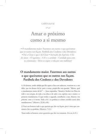 capítulo xi
M
Amar o próximo
como a si mesmo
• O mandamento maior. Fazermos aos outros o que queiramos
que os outros nos façam. Parábola dos Credores e dos Devedores
• Dai a César o que é de César • Instruções dos Espíritos: A lei
de amor – O egoísmo – A fé e a caridade – Caridade para com
os criminosos – Deve-se expor a vida por um malfeitor?
O mandamento maior. Fazermos aos outros
o que queiramos que os outros nos façam.
Parábola dos Credores e dos Devedores
1. Os fariseus, tendo sabido que Ele tapara a boca aos saduceus, reuniram-se; e um
deles, que era doutor da lei, para o tentar, propôs-lhe esta questão: “Mestre, qual
o mandamento maior da lei?” — Jesus respondeu: “Amarás o Senhor teu Deus de
todo o teu coração, de toda a tua alma e de todo o teu espírito; este o maior e o
primeiro mandamento. E aqui tendes o segundo, semelhante a esse: Amarás o teu
próximo, como a ti mesmo. Toda a lei e os profetas se acham contidos nesses dois
mandamentos.” (Mateus, 22:34 a 40.)
2. Fazei aos homens tudo o que queirais que eles vos façam, pois é nisto que con-
sistem a lei e os profetas. 
(Mateus, 7:12.)
Tratai todos os homens como quereríeis que eles vos tratassem. 
(Lucas, 6:31.)
 