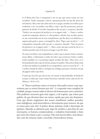 Capítulo XI
154
3. O Reino dos Céus é comparável a um rei que quis tomar contas aos seus
servidores. Tendo começado a fazê-lo, apresentaram-lhe um que lhe devia dez
mil talentos. Mas como não tinha meios de os pagar, mandou seu senhor que o
vendessem a ele, sua mulher, seus filhos e tudo o que lhe pertencesse, para pa-
gamento da dívida. O servidor, lançando-se-lhe aos pés, o conjurava, dizendo:
“Senhor, tem um pouco de paciência e eu te pagarei tudo.” — Então, o senhor,
tocado de compaixão, deixou-o ir e lhe perdoou a dívida. Esse servidor, porém,
ao sair, encontrando um de seus companheiros, que lhe devia cem dinheiros, o
segurou pela goela e, quase a estrangulá-lo, dizia: “Paga o que me deves.” — O
companheiro, lançando-se-lhe aos pés, o conjurava, dizendo: “Tem um pouco
de paciência e eu te pagarei tudo”: — Mas o outro não quis escutá-lo; foi-se e o
mandou prender, para tê-lo preso até pagar o que lhe devia.
Os outros servidores, seus companheiros, vendo o que se passava, foram, extrema-
mente aflitos, e informaram o senhor de tudo o que acontecera. Então o senhor,
tendo mandado vir à sua presença aquele servidor, lhe disse: “Mau servo, eu te
havia perdoado tudo o que me devias, porque mo pediste. Não estavas desde então
no dever de também ter piedade do teu companheiro, como eu tivera de ti?” — E
o senhor, tomado de cólera, o entregou aos verdugos, para que o tivessem, até que
ele pagasse tudo o que devia.
É assim que meu Pai, que está no céu, vos tratará, se não perdoardes, do fundo do
coração, as faltas que vossos irmãos houverem cometido contra cada um de vós.
(Mateus, 18:23 a 35.)
4. “Amar o próximo como a si mesmo: fazer pelos outros o que que-
reríamos que os outros fizessem por nós”, é a expressão mais completa da
caridade, porque resume todos os deveres do homem para com o próximo.
Não podemos encontrar guia mais seguro, a tal respeito, que tomar para
padrão, do que devemos fazer aos outros, aquilo que para nós desejamos.
Com que direito exigiríamos dos nossos semelhantes melhor proceder,
mais indulgência, mais benevolência e devotamento para conosco, do que
os temos para com eles? A prática dessas máximas tende à destruição do
egoísmo. Quando as adotarem para regra de conduta e para base de suas
instituições, os homens compreenderão a verdadeira fraternidade e farão
que entre eles reinem a paz e a justiça. Não mais haverá ódios, nem dissen-
sões, mas tão somente união, concórdia e benevolência mútua.
 