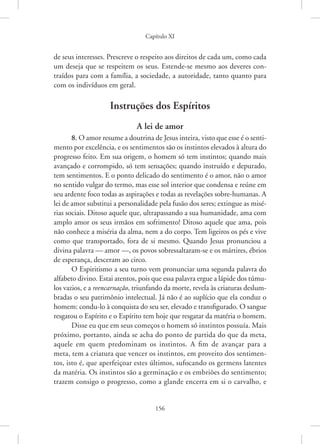Capítulo XI
156
de seus interesses. Prescreve o respeito aos direitos de cada um, como cada
um deseja que se respeitem os seus. Estende-se mesmo aos deveres con-
traídos para com a família, a sociedade, a autoridade, tanto quanto para
com os indivíduos em geral.
Instruções dos Espíritos
A lei de amor
8. O amor resume a doutrina de Jesus inteira, visto que esse é o senti-
mento por excelência, e os sentimentos são os instintos elevados à altura do
progresso feito. Em sua origem, o homem só tem instintos; quando mais
avançado e corrompido, só tem sensações; quando instruído e depurado,
tem sentimentos. E o ponto delicado do sentimento é o amor, não o amor
no sentido vulgar do termo, mas esse sol interior que condensa e reúne em
seu ardente foco todas as aspirações e todas as revelações sobre-humanas. A
lei de amor substitui a personalidade pela fusão dos seres; extingue as misé-
rias sociais. Ditoso aquele que, ultrapassando a sua humanidade, ama com
amplo amor os seus irmãos em sofrimento! Ditoso aquele que ama, pois
não conhece a miséria da alma, nem a do corpo. Tem ligeiros os pés e vive
como que transportado, fora de si mesmo. Quando Jesus pronunciou a
divina palavra — amor —, os povos sobressaltaram-se e os mártires, ébrios
de esperança, desceram ao circo.
O Espiritismo a seu turno vem pronunciar uma segunda palavra do
alfabeto divino. Estai atentos, pois que essa palavra ergue a lápide dos túmu-
los vazios, e a reencarnação, triunfando da morte, revela às criaturas deslum-
bradas o seu patrimônio intelectual. Já não é ao suplício que ela conduz o
homem: condu-lo à conquista do seu ser, elevado e transfigurado. O sangue
resgatou o Espírito e o Espírito tem hoje que resgatar da matéria o homem.
Disse eu que em seus começos o homem só instintos possuía. Mais
próximo, portanto, ainda se acha do ponto de partida do que da meta,
aquele em quem predominam os instintos. A fim de avançar para a
meta, tem a criatura que vencer os instintos, em proveito dos sentimen-
tos, isto é, que aperfeiçoar estes últimos, sufocando os germens latentes
da matéria. Os instintos são a germinação e os embriões do sentimento;
trazem consigo o progresso, como a glande encerra em si o carvalho, e
 