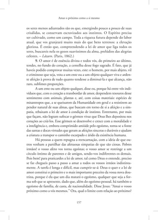 Amar o próximo como a si mesmo
157
os seres menos adiantados são os que, emergindo pouco a pouco de suas
crisálidas, se conservam escravizados aos instintos. O Espírito precisa
ser cultivado, como um campo. Toda a riqueza futura depende do labor
atual, que vos granjeará muito mais do que bens terrenos: a elevação
gloriosa. É então que, compreendendo a lei de amor que liga todos os
seres, buscareis nela os gozos suavíssimos da alma, prelúdios das alegrias
celestes. – Lázaro. (Paris, 1862.)
9. O amor é de essência divina e todos vós, do primeiro ao último,
tendes, no fundo do coração, a centelha desse fogo sagrado. É fato, que já
haveis podido comprovar muitas vezes, este: o homem, por mais abjeto, vil
e criminoso que seja, vota a um ente ou a um objeto qualquer viva e arden-
te afeição à prova de tudo quanto tendesse a diminuí-la e que alcança, não
raro, sublimes proporções.
A um ente ou um objeto qualquer, disse eu, porque há entre vós indi-
víduos que, com o coração a transbordar de amor, despendem tesouros desse
sentimento com animais, plantas e, até, com coisas materiais: espécies de
misantropos que, a se queixarem da Humanidade em geral e a resistirem ao
pendor natural de suas almas, que buscam em torno de si a afeição e a sim-
patia, rebaixam a lei de amor à condição de instinto. Entretanto, por mais
que façam, não logram sufocar o gérmen vivaz que Deus lhes depositou nos
corações ao criá-los. Esse gérmen se desenvolve e cresce com a moralidade e
a inteligência e, embora comprimido amiúde pelo egoísmo, torna-se a fonte
das santas e doces virtudes que geram as afeições sinceras e duráveis e ajudam
a criatura a transpor o caminho escarpado e árido da existência humana.
Há pessoas a quem repugna a reencarnação, com a ideia de que ou-
tros venham a partilhar das afetuosas simpatias de que são ciosas. Pobres
irmãos! o vosso afeto vos torna egoístas; o vosso amor se restringe a um
círculo íntimo de parentes e de amigos, sendo-vos indiferentes os demais.
Pois bem! para praticardes a lei de amor, tal como Deus o entende, preciso
se faz chegueis passo a passo a amar a todos os vossos irmãos indistinta-
mente. A tarefa é longa e difícil, mas cumprir-se-á: Deus o quer e a lei de
amor constitui o primeiro e o mais importante preceito da vossa nova dou-
trina, porque é ela que um dia matará o egoísmo, qualquer que seja a for-
ma sob que se apresente, dado que, além do egoísmo pessoal, há também o
egoísmo de família, de casta, de nacionalidade. Disse Jesus: “Amai o vosso
próximo como a vós mesmos.” Ora, qual o limite com relação ao ­
próximo?
 