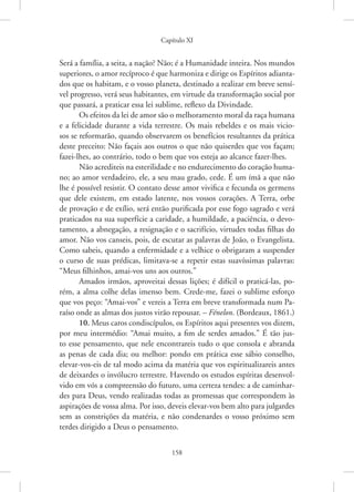 Capítulo XI
158
Será a família, a seita, a nação? Não; é a Humanidade inteira. Nos mundos
superiores, o amor recíproco é que harmoniza e dirige os Espíritos adianta-
dos que os habitam, e o vosso planeta, destinado a realizar em breve sensí-
vel progresso, verá seus habitantes, em virtude da transformação social por
que passará, a praticar essa lei sublime, reflexo da Divindade.
Os efeitos da lei de amor são o melhoramento moral da raça humana
e a felicidade durante a vida terrestre. Os mais rebeldes e os mais vicio-
sos se reformarão, quando observarem os benefícios resultantes da prática
deste preceito: Não façais aos outros o que não quiserdes que vos façam;
­
fazei-lhes, ao contrário, todo o bem que vos esteja ao alcance fazer-lhes.
Não acrediteis na esterilidade e no endurecimento do coração huma-
no; ao amor verdadeiro, ele, a seu mau grado, cede. É um ímã a que não
lhe é possível resistir. O contato desse amor vivifica e fecunda os germens
que dele existem, em estado latente, nos vossos corações. A Terra, orbe
de provação e de exílio, será então purificada por esse fogo sagrado e verá
praticados na sua superfície a caridade, a humildade, a paciência, o devo-
tamento, a abnegação, a resignação e o sacrifício, virtudes todas filhas do
amor. Não vos canseis, pois, de escutar as palavras de João, o Evangelista.
Como sabeis, quando a enfermidade e a velhice o obrigaram a suspender
o curso de suas prédicas, limitava-se a repetir estas suavíssimas palavras:
“Meus filhinhos, amai-vos uns aos outros.”
Amados irmãos, aproveitai dessas lições; é difícil o praticá-las, po-
rém, a alma colhe delas imenso bem. Crede-me, fazei o sublime esforço
que vos peço: “Amai-vos” e vereis a Terra em breve transformada num Pa-
raíso onde as almas dos justos virão repousar. – Fénelon. (Bordeaux, 1861.)
10. Meus caros condiscípulos, os Espíritos aqui presentes vos dizem,
por meu intermédio: “Amai muito, a fim de serdes amados.” É tão jus-
to esse pensamento, que nele encontrareis tudo o que consola e abranda
as penas de cada dia; ou melhor: pondo em prática esse sábio conselho,
­
elevar-vos-eis de tal modo acima da matéria que vos espiritualizareis antes
de deixardes o invólucro terrestre. Havendo os estudos espíritas desenvol-
vido em vós a compreensão do futuro, uma certeza tendes: a de caminhar-
des para Deus, vendo realizadas todas as promessas que correspondem às
aspirações de vossa alma. Por isso, deveis elevar-vos bem alto para julgardes
sem as constrições da matéria, e não condenardes o vosso próximo sem
terdes dirigido a Deus o pensamento.
 