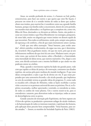 Amar o próximo como a si mesmo
159
Amar, no sentido profundo do termo, é o homem ser leal, probo,
consciencioso, para fazer aos outros o que queira que estes lhe façam; é
procurar em torno de si o sentido íntimo de todas as dores que acabru-
nham seus irmãos, para suavizá-las; é considerar como sua a grande família
humana, porque essa família todos a encontrareis, dentro de certo período,
em mundos mais adiantados; e os Espíritos que a compõem são, como vós,
filhos de Deus, destinados a se elevarem ao infinito. Assim, não podeis re-
cusar aos vossos irmãos o que Deus liberalmente vos outorgou, porquanto,
de vosso lado, muito vos alegraria que vossos irmãos vos dessem aquilo de
que necessitais. Para todos os sofrimentos, tende, pois, sempre uma palavra
de esperança e de conforto, a fim de que sejais inteiramente amor e justiça.
Crede que esta sábia exortação: “Amai bastante, para serdes ama-
dos”, abrirá caminho; revolucionária, ela segue sua rota, que é determina-
da, invariável. Mas já ganhastes muito, vós que me ouvis, pois que já sois
infinitamente melhores do que éreis há cem anos. Mudastes tanto, em pro-
veito vosso, que aceitais de boa mente, sobre a liberdade e a fraternidade,
uma imensidade de ideias novas, que outrora rejeitaríeis. Ora, daqui a cem
anos, sem dúvida aceitareis com a mesma facilidade as que ainda vos não
puderam entrar no cérebro.
Hoje, quando o movimento espírita há dado tão grande passo, vede
com que rapidez as ideias de justiça e de renovação, constantes nos ditados
espíritas, são aceitas pela parte mediana do mundo inteligente. É que essas
ideias correspondem a tudo o que há de divino em vós. É que estais pre-
parados por uma sementeira fecunda: a do século passado, que implantou
no seio da sociedade terrena as grandes ideias de progresso. E, como tudo
se encadeia sob a direção do Altíssimo, todas as lições recebidas e aceitas
virão a encerrar-se na permuta universal do amor ao próximo. Por aí, os Es-
píritos encarnados, melhor apreciando e sentindo, se estenderão as mãos,
de todos os confins do vosso planeta. Uns e outros reunir-se-ão, para se
entenderem e amarem, para destruírem todas as injustiças, todas as causas
de desinteligências entre os povos.
Grande conceito de renovação pelo Espiritismo, tão bem exposto em
O livro dos espíritos; tu produzirás o portentoso milagre do século vindouro,
o da harmonização de todos os interesses materiais e espirituais dos homens,
pela aplicação deste preceito bem compreendido: “Amai bastante, para ser-
des amados.” – Sanson, ex-membro da Sociedade Espírita de Paris. (1863.)
 