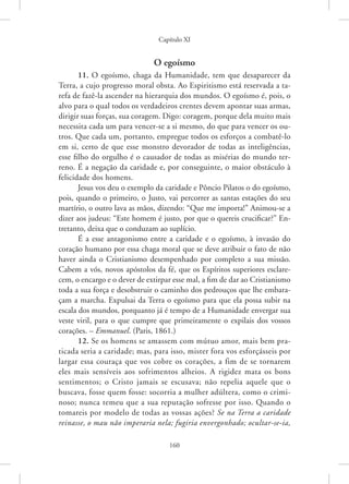 Capítulo XI
160
O egoísmo
11. O egoísmo, chaga da Humanidade, tem que desaparecer da
Terra, a cujo progresso moral obsta. Ao Espiritismo está reservada a ta-
refa de fazê-la ascender na hierarquia dos mundos. O egoísmo é, pois, o
alvo para o qual todos os verdadeiros crentes devem apontar suas armas,
dirigir suas forças, sua coragem. Digo: coragem, porque dela muito mais
necessita cada um para vencer-se a si mesmo, do que para vencer os ou-
tros. Que cada um, portanto, empregue todos os esforços a combatê-lo
em si, certo de que esse monstro devorador de todas as inteligências,
esse filho do orgulho é o causador de todas as misérias do mundo ter-
reno. É a negação da caridade e, por conseguinte, o maior obstáculo à
felicidade dos homens.
Jesus vos deu o exemplo da caridade e Pôncio Pilatos o do egoísmo,
pois, quando o primeiro, o Justo, vai percorrer as santas estações do seu
martírio, o outro lava as mãos, dizendo: “Que me importa!” ­
Animou-se a
dizer aos judeus: “Este homem é justo, por que o quereis crucificar?” En-
tretanto, deixa que o conduzam ao suplício.
É a esse antagonismo entre a caridade e o egoísmo, à invasão do
coração humano por essa chaga moral que se deve atribuir o fato de não
haver ainda o Cristianismo desempenhado por completo a sua missão.
Cabem a vós, novos apóstolos da fé, que os Espíritos superiores esclare-
cem, o encargo e o dever de extirpar esse mal, a fim de dar ao Cristianismo
toda a sua força e desobstruir o caminho dos pedrouços que lhe embara-
çam a marcha. Expulsai da Terra o egoísmo para que ela possa subir na
escala dos mundos, porquanto já é tempo de a Humanidade envergar sua
veste viril, para o que cumpre que primeiramente o expilais dos vossos
corações. – Emmanuel. (Paris, 1861.)
12. Se os homens se amassem com mútuo amor, mais bem pra-
ticada seria a caridade; mas, para isso, mister fora vos esforçásseis por
largar essa couraça que vos cobre os corações, a fim de se tornarem
eles mais sensíveis aos sofrimentos alheios. A rigidez mata os bons
sentimentos; o Cristo jamais se escusava; não repelia aquele que o
buscava, fosse quem fosse: socorria a mulher adúltera, como o crimi-
noso; nunca temeu que a sua reputação sofresse por isso. Quando o
tomareis por modelo de todas as vossas ações? Se na Terra a caridade
reinasse, o mau não imperaria nela; fugiria envergonhado; ocultar-se-ia,
 