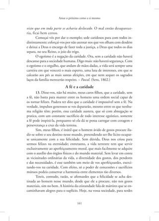 Amar o próximo como a si mesmo
161
visto que em toda parte se acharia deslocado. O mal então desaparece-
ria, ficai bem certos.
Começai vós por dar o exemplo; sede caridosos para com todos in-
distintamente; esforçai-vos por não atentar nos que vos olham com ­desdém
e deixai a Deus o encargo de fazer toda a justiça, a Deus que todos os dias
separa, no seu Reino, o joio do trigo.
O egoísmo é a negação da caridade. Ora, sem a caridade não haverá
descanso para a sociedade humana. Digo mais: não haverá segurança. Com
o egoísmo e o orgulho, que andam de mãos dadas, a vida será sempre uma
carreira em que vencerá o mais esperto, uma luta de interesses, em que se
calcarão aos pés as mais santas afeições, em que nem sequer os sagrados
laços da família merecerão respeito. – Pascal. (Sens, 1862.)
A fé e a caridade
13. Disse-vos, não há muito, meus caros filhos, que a caridade, sem
a fé, não basta para manter entre os homens uma ordem social capaz de
os tornar felizes. Pudera ter dito que a caridade é impossível sem a fé. Na
verdade, impulsos generosos se vos depararão, mesmo entre os que nenhu-
ma religião têm; porém, essa caridade austera, que só com abnegação se
pratica, com um constante sacrifício de todo interesse egoístico, somente
a fé pode inspirá-la, porquanto só ela dá se possa carregar com coragem e
perseverança a cruz da vida terrena.
Sim, meus filhos, é inútil que o homem ávido de gozos procure ilu-
dir-se sobre o seu destino nesse mundo, pretendendo ser-lhe lícito ocupar-
se unicamente com a sua felicidade. Sem dúvida, Deus nos criou para
sermos felizes na eternidade; entretanto, a vida terrestre tem que servir
exclusivamente ao aperfeiçoamento moral, que mais facilmente se adquire
com o auxílio dos órgãos físicos e do mundo material. Sem levar em conta
as vicissitudes ordinárias da vida, a diversidade dos gostos, dos pendores
e das necessidades, é esse também um meio de vos aperfeiçoardes, exerci-
tando-vos na caridade. Com efeito, só a poder de concessões e sacrifícios
mútuos podeis conservar a harmonia entre elementos tão diversos.
Tereis, contudo, razão, se afirmardes que a felicidade se acha des-
tinada ao homem nesse mundo, desde que ele a procure, não nos gozos
materiais, sim no bem. A história da cristandade fala de mártires que se en-
caminhavam alegres para o suplício. Hoje, na vossa sociedade, para ­
serdes
 