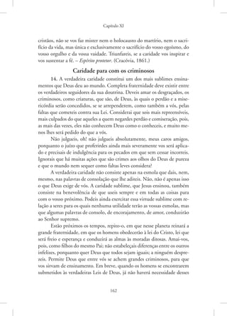 Capítulo XI
162
cristãos, não se vos faz mister nem o holocausto do martírio, nem o sacri-
fício da vida, mas única e exclusivamente o sacrifício do vosso egoísmo, do
vosso orgulho e da vossa vaidade. Triunfareis, se a caridade vos inspirar e
vos sustentar a fé. – Espírito protetor. (Cracóvia, 1861.)
Caridade para com os criminosos
14. A verdadeira caridade constitui um dos mais sublimes ensina-
mentos que Deus deu ao mundo. Completa fraternidade deve existir entre
os verdadeiros seguidores da sua doutrina. Deveis amar os desgraçados, os
criminosos, como criaturas, que são, de Deus, às quais o perdão e a mise-
ricórdia serão concedidos, se se arrependerem, como também a vós, pelas
faltas que cometeis contra sua Lei. Considerai que sois mais repreensíveis,
mais culpados do que aqueles a quem negardes perdão e comiseração, pois,
as mais das vezes, eles não conhecem Deus como o conheceis, e muito me-
nos lhes será pedido do que a vós.
Não julgueis, oh! não julgueis absolutamente, meus caros amigos,
porquanto o juízo que proferirdes ainda mais severamente vos será aplica-
do e precisais de indulgência para os pecados em que sem cessar incorreis.
Ignorais que há muitas ações que são crimes aos olhos do Deus de pureza
e que o mundo nem sequer como faltas leves considera?
A verdadeira caridade não consiste apenas na esmola que dais, nem,
mesmo, nas palavras de consolação que lhe aditeis. Não, não é apenas isso
o que Deus exige de vós. A caridade sublime, que Jesus ensinou, também
consiste na benevolência de que useis sempre e em todas as coisas para
com o vosso próximo. Podeis ainda exercitar essa virtude sublime com re-
lação a seres para os quais nenhuma utilidade terão as vossas esmolas, mas
que algumas palavras de consolo, de encorajamento, de amor, conduzirão
ao Senhor supremo.
Estão próximos os tempos, repito-o, em que nesse planeta reinará a
grande fraternidade, em que os homens obedecerão à lei do Cristo, lei que
será freio e esperança e conduzirá as almas às moradas ditosas. Amai-vos,
pois, como filhos do mesmo Pai; não estabeleçais diferenças entre os outros
infelizes, porquanto quer Deus que todos sejam iguais; a ninguém despre-
zeis. Permite Deus que entre vós se achem grandes criminosos, para que
vos sirvam de ensinamento. Em breve, quando os homens se encontrarem
submetidos às verdadeiras Leis de Deus, já não haverá necessidade desses
 