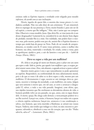 Amar o próximo como a si mesmo
163
ensinos: todos os Espíritos impuros e revoltados serão relegados para mundos
inferiores, de acordo com as suas inclinações.
Deveis, àqueles de quem falo, o socorro das vossas preces: é a ver-
dadeira caridade. Não vos cabe dizer de um criminoso: “É um miserável;
deve-se expurgar da sua presença a Terra; muito branda é, para um ser de
tal espécie, a morte que lhe infligem.” Não, não é assim que vos compete
falar. Observai o vosso modelo: Jesus. Que diria Ele, se visse junto de si um
desses desgraçados? Lamentá-lo-ia; considerá-lo-ia um doente bem digno
de piedade; estender-lhe-ia a mão. Em realidade, não podeis fazer o mes-
mo; mas, pelo menos, podeis orar por ele, assistir-lhe o Espírito durante o
tempo que ainda haja de passar na Terra. Pode ele ser tocado de arrepen-
dimento, se orardes com fé. É tanto vosso próximo, como o melhor dos
homens; sua alma, transviada e revoltada, foi criada, como a vossa, para
se aperfeiçoar; ajudai-o, pois, a sair do lameiro e orai por ele. – Isabel de
França. (Havre, 1862.)
Deve-se expor a vida por um malfeitor?
15. Acha-se em perigo de morte um homem; para o salvar tem um outro
que expor a vida. Sabe-se, porém, que aquele é um malfeitor e que, se escapar, po-
derá cometer novos crimes. Deve, não obstante, o segundo arriscar-se para o salvar?
Questão muito grave é esta e que naturalmente se pode apresentar
ao espírito. Responderei, na conformidade do meu adiantamento moral,
pois o de que se trata é de saber se se deve expor a vida, mesmo por um
malfeitor. O devotamento é cego; socorre-se um inimigo; deve-se, por-
tanto, socorrer o inimigo da sociedade, a um malfeitor, em suma. Julgais
que será somente à morte que, em tal caso, se corre a arrancar o desgra-
çado? É, talvez, a toda a sua vida passada. Imaginai, com efeito, que,
nos rápidos instantes que lhe arrebatam os derradeiros alentos de vida, o
homem perdido volve ao seu passado, ou que, antes, este se ergue diante
dele. A morte, quiçá, lhe chega cedo demais; a reencarnação poderá vir a
ser-lhe terrível. Lançai-vos, então, ó homens; lançai-vos todos vós a quem
a ­
ciência espírita esclareceu; ­
lançai-vos, arrancai-o à sua condenação e,
talvez, esse homem, que teria morrido a blasfemar, se atirará nos vossos
braços. Todavia, não tendes que indagar se o fará, ou não; socorrei-o, por-
quanto, salvando-o, obedeceis a essa voz do coração, que vos diz: “Podes
salvá-lo, salva-o!” – Lamennais. (Paris, 1862.)
 