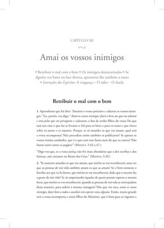 capítulo xii
M
Amai os vossos inimigos
• Retribuir o mal com o bem • Os inimigos desencarnados • Se
alguém vos bater na face direita, apresentai-lhe também a outra
• Instruções dos Espíritos: A vingança – O ódio – O duelo
Retribuir o mal com o bem
1. Aprendestes que foi dito: “Amareis o vosso próximo e odiareis os vossos inimi-
gos.” Eu, porém, vos digo: “Amai os vossos inimigos; fazei o bem aos que vos odeiam
e orai pelos que vos perseguem e caluniam, a fim de serdes filhos do vosso Pai que
está nos céus e que faz se levante o Sol para os bons e para os maus e que chova
sobre os justos e os injustos. Porque, se só amardes os que vos amam, qual será
a vossa recompensa? Não procedem assim também os publicanos? Se apenas os
vossos irmãos saudardes, que é o que com isso fazeis mais do que os outros? Não
fazem outro tanto os pagãos?” 
(Mateus, 5:43 a 47.)
“Digo-vos que, se a vossa justiça não for mais abundante que a dos escribas e dos
fariseus, não entrareis no Reino dos Céus.” 
(Mateus, 5:20.)
2. “Se somente amardes os que vos amam, que mérito se vos reconhecerá, uma vez
que as pessoas de má vida também amam os que as amam? Se o bem somente o
fizerdes aos que vo-lo fazem, que mérito se vos reconhecerá, dado que o mesmo faz
a gente de má vida? Se só emprestardes àqueles de quem possais esperar o mesmo
favor, que mérito se vos reconhecerá, quando as pessoas de má vida se entreajudam
dessa maneira, para auferir a mesma vantagem? Pelo que vos toca, amai os vossos
inimigos, fazei bem a todos e auxiliai sem esperar coisa alguma. Então, muito grande
será a vossa recompensa e sereis filhos do Altíssimo, que é bom para os ingratos e
 