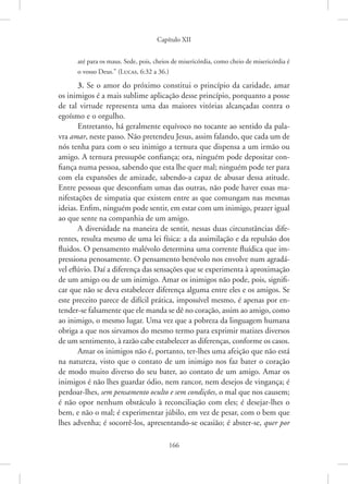 Capítulo XII
166
até para os maus. Sede, pois, cheios de misericórdia, como cheio de misericórdia é
o vosso Deus.” 
(Lucas, 6:32 a 36.)
3. Se o amor do próximo constitui o princípio da caridade, amar
os inimigos é a mais sublime aplicação desse princípio, porquanto a posse
de tal virtude representa uma das maiores vitórias alcançadas contra o
egoísmo e o orgulho.
Entretanto, há geralmente equívoco no tocante ao sentido da pala-
vra amar, neste passo. Não pretendeu Jesus, assim falando, que cada um de
nós tenha para com o seu inimigo a ternura que dispensa a um irmão ou
amigo. A ternura pressupõe confiança; ora, ninguém pode depositar con-
fiança numa pessoa, sabendo que esta lhe quer mal; ninguém pode ter para
com ela expansões de amizade, sabendo-a capaz de abusar dessa atitude.
Entre pessoas que desconfiam umas das outras, não pode haver essas ma-
nifestações de simpatia que existem entre as que comungam nas mesmas
ideias. Enfim, ninguém pode sentir, em estar com um inimigo, prazer igual
ao que sente na companhia de um amigo.
A diversidade na maneira de sentir, nessas duas circunstâncias dife-
rentes, resulta mesmo de uma lei física: a da assimilação e da repulsão dos
fluidos. O pensamento malévolo determina uma corrente fluídica que im-
pressiona penosamente. O pensamento benévolo nos envolve num agradá-
vel eflúvio. Daí a diferença das sensações que se experimenta à aproximação
de um amigo ou de um inimigo. Amar os inimigos não pode, pois, signifi-
car que não se deva estabelecer diferença alguma entre eles e os amigos. Se
este preceito parece de difícil prática, impossível mesmo, é apenas por en-
tender-se falsamente que ele manda se dê no coração, assim ao amigo, como
ao inimigo, o mesmo lugar. Uma vez que a pobreza da linguagem humana
obriga a que nos sirvamos do mesmo termo para exprimir matizes diversos
de um sentimento, à razão cabe estabelecer as diferenças, conforme os casos.
Amar os inimigos não é, portanto, ter-lhes uma afeição que não está
na natureza, visto que o contato de um inimigo nos faz bater o coração
de modo muito diverso do seu bater, ao contato de um amigo. Amar os
inimigos é não lhes guardar ódio, nem rancor, nem desejos de vingança; é
perdoar-lhes, sem pensamento oculto e sem condições, o mal que nos causem;
é não opor nenhum obstáculo à reconciliação com eles; é desejar-lhes o
bem, e não o mal; é experimentar júbilo, em vez de pesar, com o bem que
lhes advenha; é socorrê-los, apresentando-se ocasião; é abster-se, quer por
 