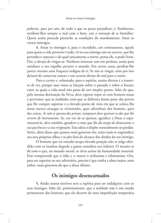 Amai os vossos inimigos
167
palavras, quer por atos, de tudo o que os possa prejudicar; é, ­
finalmente,
retribuir-lhes sempre o mal com o bem, sem a intenção de os humilhar.
Quem assim procede preenche as condições do mandamento: Amai os
vossos inimigos.
4. Amar os inimigos é, para o incrédulo, um contrassenso, aquele
para quem a vida presente é tudo, vê no seu inimigo um ser nocivo, que lhe
perturba o repouso e do qual unicamente a morte, pensa ele, o pode livrar.
Daí, o desejo de vingar-se. Nenhum interesse tem em perdoar, senão para
satisfazer o seu orgulho perante o mundo. Em certos casos, ­
perdoar-lhe
parece mesmo uma fraqueza indigna de si. Se não se vingar, nem por isso
deixará de conservar rancor e um secreto desejo de mal para o outro.
Para o crente e, sobretudo, para o espírita, muito diversa é a manei-
ra de ver, porque suas vistas se lançam sobre o passado e sobre o futuro,
entre os quais a vida atual não passa de um simples ponto. Sabe ele que,
pela mesma destinação da Terra, deve esperar topar aí com homens maus
e perversos; que as maldades com que se defronta fazem parte das provas
que lhe cumpre suportar e o elevado ponto de vista em que se coloca lhe
torna menos amargas as vicissitudes, quer advenham dos homens, quer
das coisas. Se não se queixa das provas, tampouco deve queixar-se dos que lhe
servem de instrumento. Se, em vez de se queixar, agradece a Deus o expe-
rimentá-lo, deve também agradecer a mão que lhe dá ensejo de demonstrar a
sua paciência e a sua resignação. Esta ideia o dispõe naturalmente ao perdão.
Sente, além disso, que quanto mais generoso for, tanto mais se engrandece
aos seus próprios olhos e se põe fora do alcance dos dardos do seu inimigo.
O homem que no mundo ocupa elevada posição não se julga ofen-
dido com os insultos daquele a quem considera seu inferior. O mesmo se
dá com o que, no mundo moral, se eleva acima da humanidade material.
Este compreende que o ódio e o rancor o aviltariam e rebaixariam. Ora,
para ser superior ao seu adversário, preciso é que tenha a alma maior, mais
nobre, mais generosa do que a desse último.
Os inimigos desencarnados
5. Ainda outros motivos tem o espírita para ser indulgente com os
seus inimigos. Sabe ele, primeiramente, que a maldade não é um estado
permanente dos homens; que ela decorre de uma imperfeição temporária
 