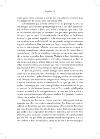 Capítulo XII
168
e que, assim como a criança se corrige dos seus defeitos, o homem mau
reconhecerá um dia os seus erros e se tornará bom.
Sabe também que a morte apenas o livra da presença material do
seu inimigo, pois que este o pode perseguir com o seu ódio, mesmo de-
pois de haver deixado a Terra; que, assim, a vingança, que tome, falha
ao seu objetivo, visto que, ao contrário, tem por efeito produzir maior
irritação, capaz de passar de uma existência a outra. Cabia ao Espiritismo
demonstrar, por meio da experiência e da lei que rege as relações entre o
mundo visível e o mundo invisível, que a expressão: extinguir o ódio com o
sangue é radicalmente falsa, que a verdade é que o sangue alimenta o ódio,
mesmo no além-túmulo. Cabia-lhe, portanto, apresentar uma razão de ser
positiva e uma utilidade prática ao perdão e ao preceito do Cristo: Amai os
vossos inimigos. Não há coração tão perverso que, mesmo a seu mau grado,
não se mostre sensível ao bom proceder. Mediante o bom procedimento,
tira-se, pelo menos, todo pretexto às represálias, podendo-se até fazer de
um inimigo um amigo, antes e depois de sua morte. Com um mau pro-
ceder, o homem irrita o seu inimigo, que então se constitui instrumento de
que a Justiça de Deus se serve para punir aquele que não perdoou.
6. Pode-se, portanto, contar inimigos assim entre os encarnados,
como entre os desencarnados. Os inimigos do mundo invisível manifes-
tam sua malevolência pelas obsessões e subjugações com que tanta gente
se vê a braços e que representam um gênero de provações, as quais, como
as outras, concorrem para o adiantamento do ser, que, por isso, as deve
receber com resignação e como consequência da natureza inferior do glo-
bo terrestre. Se não houvesse homens maus na Terra, não haveria Espíritos
maus ao seu derredor. Se, conseguintemente, se deve usar de benevolência
com os inimigos encarnados, do mesmo modo se deve proceder com rela-
ção aos que se acham desencarnados.
Outrora, sacrificavam-se vítimas sangrentas para aplacar os deuses
infernais, que não eram senão os maus Espíritos. Aos deuses infernais su-
cederam os demônios, que são a mesma coisa. O Espiritismo demonstra
que esses demônios mais não são do que as almas dos homens perversos,
que ainda se não despojaram dos instintos materiais; que ninguém logra
aplacá-los, senão mediante o sacrifício do ódio existente, isto é, pela caridade;
que esta não tem por efeito, unicamente, impedi-los de praticar o mal, e
sim também o de os reconduzir ao caminho do bem e de contribuir para
 