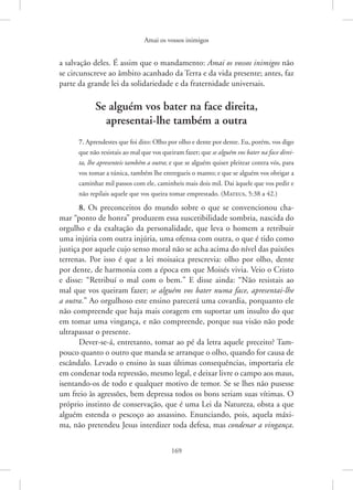Amai os vossos inimigos
169
a salvação deles. É assim que o mandamento: Amai os vossos inimigos não
se circunscreve ao âmbito acanhado da Terra e da vida presente; antes, faz
parte da grande lei da solidariedade e da fraternidade universais.
Se alguém vos bater na face direita,
apresentai-lhe também a outra
7. Aprendestes que foi dito: Olho por olho e dente por dente. Eu, porém, vos digo
que não resistais ao mal que vos queiram fazer; que se alguém vos bater na face direi-
ta, lhe apresenteis também a outra; e que se alguém quiser pleitear contra vós, para
vos tomar a túnica, também lhe entregueis o manto; e que se alguém vos obrigar a
caminhar mil passos com ele, caminheis mais dois mil. Dai àquele que vos pedir e
não repilais aquele que vos queira tomar emprestado. 
(Mateus, 5:38 a 42.)
8. Os preconceitos do mundo sobre o que se convencionou cha-
mar “ponto de honra” produzem essa suscetibilidade sombria, nascida do
orgulho e da exaltação da personalidade, que leva o homem a retribuir
uma injúria com outra injúria, uma ofensa com outra, o que é tido como
justiça por aquele cujo senso moral não se acha acima do nível das paixões
terrenas. Por isso é que a lei moisaica prescrevia: olho por olho, dente
por dente, de harmonia com a época em que Moisés vivia. Veio o Cristo
e disse: “Retribuí o mal com o bem.” E disse ainda: “Não resistais ao
mal que vos queiram fazer; se alguém vos bater numa face, apresentai-lhe
a outra.” Ao orgulhoso este ensino parecerá uma covardia, porquanto ele
não compreende que haja mais coragem em suportar um insulto do que
em tomar uma vingança, e não compreende, porque sua visão não pode
ultrapassar o presente.
Dever-se-á, entretanto, tomar ao pé da letra aquele preceito? Tam-
pouco quanto o outro que manda se arranque o olho, quando for causa de
escândalo. Levado o ensino às suas últimas consequências, importaria ele
em condenar toda repressão, mesmo legal, e deixar livre o campo aos maus,
isentando-os de todo e qualquer motivo de temor. Se se lhes não pusesse
um freio às agressões, bem depressa todos os bons seriam suas vítimas. O
próprio instinto de conservação, que é uma Lei da Natureza, obsta a que
alguém estenda o pescoço ao assassino. Enunciando, pois, aquela máxi-
ma, não pretendeu Jesus interdizer toda defesa, mas condenar a vingança.
 
