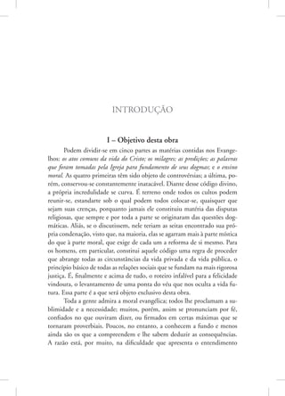Introdução
I – Objetivo desta obra
Podem dividir-se em cinco partes as matérias contidas nos Evange-
lhos: os atos comuns da vida do Cristo; os milagres; as predições; as palavras
que foram tomadas pela Igreja para fundamento de seus dogmas; e o ensino
moral. As quatro primeiras têm sido objeto de controvérsias; a última, po-
rém, conservou-se constantemente inatacável. Diante desse código divino,
a própria incredulidade se curva. É terreno onde todos os cultos podem
reunir-se, estandarte sob o qual podem todos colocar-se, quaisquer que
sejam suas crenças, porquanto jamais ele constituiu matéria das disputas
religiosas, que sempre e por toda a parte se originaram das questões dog-
máticas. Aliás, se o discutissem, nele teriam as seitas encontrado sua pró-
pria condenação, visto que, na maioria, elas se agarram mais à parte mística
do que à parte moral, que exige de cada um a reforma de si mesmo. Para
os homens, em particular, constitui aquele código uma regra de proceder
que abrange todas as circunstâncias da vida privada e da vida pública, o
princípio básico de todas as relações sociais que se fundam na mais rigorosa
justiça. É, finalmente e acima de tudo, o roteiro infalível para a felicidade
vindoura, o levantamento de uma ponta do véu que nos oculta a vida fu-
tura. Essa parte é a que será objeto exclusivo desta obra.
Toda a gente admira a moral evangélica; todos lhe proclamam a su-
blimidade e a necessidade; muitos, porém, assim se pronunciam por fé,
confiados no que ouviram dizer, ou firmados em certas máximas que se
tornaram proverbiais. Poucos, no entanto, a conhecem a fundo e menos
ainda são os que a compreendem e lhe sabem deduzir as consequências.
A razão está, por muito, na dificuldade que apresenta o entendimento
 