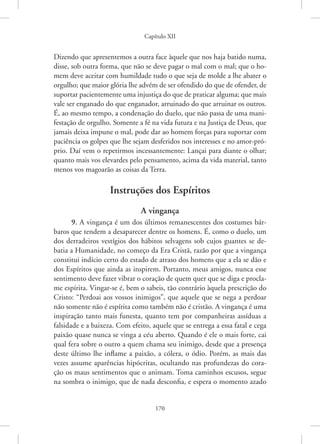 Capítulo XII
170
Dizendo que apresentemos a outra face àquele que nos haja batido numa,
disse, sob outra forma, que não se deve pagar o mal com o mal; que o ho-
mem deve aceitar com humildade tudo o que seja de molde a lhe abater o
orgulho; que maior glória lhe advém de ser ofendido do que de ofender, de
suportar pacientemente uma injustiça do que de praticar alguma; que mais
vale ser enganado do que enganador, arruinado do que arruinar os outros.
É, ao mesmo tempo, a condenação do duelo, que não passa de uma mani-
festação de orgulho. Somente a fé na vida futura e na Justiça de Deus, que
jamais deixa impune o mal, pode dar ao homem forças para suportar com
paciência os golpes que lhe sejam desferidos nos interesses e no amor-pró-
prio. Daí vem o repetirmos incessantemente: Lançai para diante o olhar;
quanto mais vos elevardes pelo pensamento, acima da vida material, tanto
menos vos magoarão as coisas da Terra.
Instruções dos Espíritos
A vingança
9. A vingança é um dos últimos remanescentes dos costumes bár-
baros que tendem a desaparecer dentre os homens. É, como o duelo, um
dos derradeiros vestígios dos hábitos selvagens sob cujos guantes se de-
batia a Humanidade, no começo da Era Cristã, razão por que a vingança
constitui indício certo do estado de atraso dos homens que a ela se dão e
dos Espíritos que ainda as inspirem. Portanto, meus amigos, nunca esse
sentimento deve fazer vibrar o coração de quem quer que se diga e procla-
me espírita. Vingar-se é, bem o sabeis, tão contrário àquela prescrição do
Cristo: “Perdoai aos vossos inimigos”, que aquele que se nega a perdoar
não somente não é espírita como também não é cristão. A vingança é uma
inspiração tanto mais funesta, quanto tem por companheiras assíduas a
falsidade e a baixeza. Com efeito, aquele que se entrega a essa fatal e cega
paixão quase nunca se vinga a céu aberto. Quando é ele o mais forte, cai
qual fera sobre o outro a quem chama seu inimigo, desde que a presença
deste último lhe inflame a paixão, a cólera, o ódio. Porém, as mais das
vezes assume aparências hipócritas, ocultando nas profundezas do cora-
ção os maus sentimentos que o animam. Toma caminhos escusos, segue
na sombra o inimigo, que de nada desconfia, e espera o momento azado
 