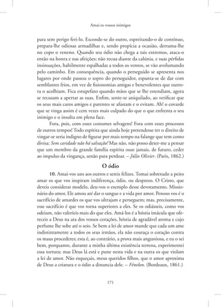 Amai os vossos inimigos
171
para sem perigo feri-lo. Esconde-se do outro, espreitando-o de contínuo,
prepara-lhe odiosas armadilhas e, sendo propícia a ocasião, derrama-lhe
no copo o veneno. Quando seu ódio não chega a tais extremos, ataca-o
então na honra e nas afeições; não recua diante da calúnia, e suas pérfidas
insinuações, habilmente espalhadas a todos os ventos, se vão avolumando
pelo caminho. Em consequência, quando o perseguido se apresenta nos
lugares por onde passou o sopro do perseguidor, espanta-se de dar com
semblantes frios, em vez de fisionomias amigas e benevolentes que outro-
ra o acolhiam. Fica estupefato quando mãos que se lhe estendiam, agora
se recusam a apertar as suas. Enfim, sente-se aniquilado, ao verificar que
os seus mais caros amigos e parentes se afastam e o evitam. Ah! o covarde
que se vinga assim é cem vezes mais culpado do que o que enfrenta o seu
inimigo e o insulta em plena face.
Fora, pois, com esses costumes selvagens! Fora com esses processos
de outros tempos! Todo espírita que ainda hoje pretendesse ter o direito de
vingar-se seria indigno de figurar por mais tempo na falange que tem como
divisa: Sem caridade não há salvação! Mas não, não posso deter-me a pensar
que um membro da grande família espírita ouse jamais, de futuro, ceder
ao impulso da vingança, senão para perdoar. – Júlio Olivier. (Paris, 1862.)
O ódio
10. Amai-vos uns aos outros e sereis felizes. Tomai sobretudo a peito
amar os que vos inspiram indiferença, ódio, ou desprezo. O Cristo, que
deveis considerar modelo, deu-vos o exemplo desse devotamento. Missio-
nário do amor, Ele amou até dar o sangue e a vida por amor. Penoso vos é o
sacrifício de amardes os que vos ultrajam e perseguem; mas, precisamente,
esse sacrifício é que vos torna superiores a eles. Se os odiásseis, como vos
odeiam, não valeríeis mais do que eles. Amá-los é a hóstia imácula que ofe-
receis a Deus na ara dos vossos corações, hóstia de agradável aroma e cujo
perfume lhe sobe até o seio. Se bem a lei de amor mande que cada um ame
indistintamente a todos os seus irmãos, ela não couraça o coração contra
os maus procederes; esta é, ao contrário, a prova mais angustiosa, e eu o sei
bem, porquanto, durante a minha última existência terrena, experimentei
essa tortura; mas Deus lá está e pune nesta vida e na outra os que violam
a lei de amor. Não esqueçais, meus queridos filhos, que o amor aproxima
de Deus a criatura e o ódio a distancia dele. – Fénelon. (Bordeaux, 1861.)
 
