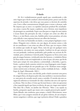 Capítulo XII
172
O duelo
11. Só é verdadeiramente grande aquele que, considerando a vida
uma viagem que o há de conduzir a determinado ponto, pouco caso faz das
asperezas da jornada e não deixa que seus passos se desviem do caminho
reto. Com o olhar constantemente dirigido para o termo a alcançar, nada
lhe importa que as urzes e os espinhos ameacem produzir-lhe arranhadu-
ras; umas e outros lhe roçam a epiderme, sem o ferirem, nem impedirem
de prosseguir na caminhada. Expor seus dias para se vingar de uma injúria
é recuar diante das provações da vida, é sempre um crime aos olhos de
Deus; e, se não fôsseis, como sois, iludidos pelos vossos prejuízos, tal coisa
seria ridícula e uma suprema loucura aos olhos dos homens.
Há crime no homicídio em duelo; a vossa própria legislação o reco-
nhece. Ninguém tem o direito, em caso algum, de atentar contra a vida
de seu semelhante: é um crime aos olhos de Deus, que vos traçou a linha
de conduta que tendes de seguir. Nisso, mais do que em qualquer outra
circunstância, sois juízes em causa própria. Lembrai-vos de que somente
vos será perdoado, conforme perdoardes; pelo perdão vos acercais da Di-
vindade, pois a clemência é irmã do poder. Enquanto na Terra correr uma
gota de sangue humano, vertida pela mão dos homens, o verdadeiro Reino
de Deus ainda se não terá implantado aí, reino de paz e de amor, que há de
banir para sempre do vosso planeta a animosidade, a discórdia, a guerra.
Então, a palavra duelo somente existirá na vossa linguagem como longín-
qua e vaga recordação de um passado que se foi. Nenhum outro antago-
nismo existirá entre os homens, afora a nobre rivalidade do bem. – Adolfo,
bispo de Argel. (Marmande, 1861.)
12. Em certos casos, sem dúvida, pode o duelo constituir uma prova
de coragem física, de desprezo pela vida, mas também é, incontestavelmen-
te, uma prova de covardia moral, como o suicídio. O suicida não tem co-
ragem de enfrentar as vicissitudes da vida; o duelista não tem a de suportar
as ofensas. Não vos disse o Cristo que há mais honra e valor em apresentar
a face esquerda àquele que bateu na direita, do que em vingar uma injúria?
Não disse Ele a Pedro, no Jardim das Oliveiras: “Mete a tua espada na
bainha, porquanto aquele que matar com a espada perecerá pela espada?”
Assim falando, não condenou, para sempre, o duelo? Efetivamente, meus
filhos, que é essa coragem oriunda de um gênio violento, de um tempera-
mento sanguíneo e colérico, que ruge à primeira ofensa? Onde a grandeza
 