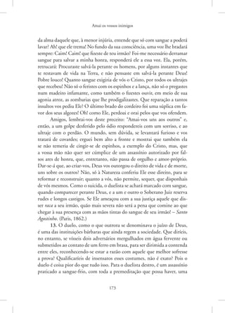 Amai os vossos inimigos
173
da alma daquele que, à menor injúria, entende que só com sangue a poderá
lavar? Ah! que ele trema! No fundo da sua consciência, uma voz lhe bradará
sempre: Caim! Caim! que fizeste de teu irmão? Foi-me necessário derramar
sangue para salvar a minha honra, responderá ele a essa voz. Ela, porém,
retrucará: Procuraste salvá-la perante os homens, por alguns instantes que
te restavam de vida na Terra, e não pensaste em salvá-la perante Deus!
Pobre louco! Quanto sangue exigiria de vós o Cristo, por todos os ultrajes
que recebeu! Não só o feristes com os espinhos e a lança, não só o pregastes
num madeiro infamante, como também o fizestes ouvir, em meio de sua
agonia atroz, as zombarias que lhe prodigalizastes. Que reparação a tantos
insultos vos pediu Ele? O último brado do cordeiro foi uma súplica em fa-
vor dos seus algozes! Oh! como Ele, perdoai e orai pelos que vos ofendem.
Amigos, lembrai-vos deste preceito: “Amai-vos uns aos outros” e,
então, a um golpe desferido pelo ódio respondereis com um sorriso, e ao
ultraje com o perdão. O mundo, sem dúvida, se levantará furioso e vos
tratará de covardes; erguei bem alto a fronte e mostrai que também ela
se não temeria de cingir-se de espinhos, a exemplo do Cristo, mas, que
a vossa mão não quer ser cúmplice de um assassínio autorizado por fal-
sos ares de honra, que, entretanto, não passa de orgulho e amor-próprio.
­
Dar-se-á que, ao criar-vos, Deus vos outorgou o direito de vida e de morte,
uns sobre os outros? Não, só à Natureza conferiu Ele esse direito, para se
reformar e reconstruir; quanto a vós, não permite, sequer, que disponhais
de vós mesmos. Como o suicida, o duelista se achará marcado com sangue,
quando comparecer perante Deus, e a um e outro o Soberano Juiz reserva
rudes e longos castigos. Se Ele ameaçou com a sua justiça aquele que dis-
ser raca a seu irmão, quão mais severa não será a pena que comine ao que
chegar à sua presença com as mãos tintas do sangue de seu irmão! – Santo
Agostinho. (Paris, 1862.)
13. O duelo, como o que outrora se denominava o juízo de Deus,
é uma das instituições bárbaras que ainda regem a sociedade. Que diríeis,
no entanto, se vísseis dois adversários mergulhados em água fervente ou
submetidos ao contato de um ferro em brasa, para ser dirimida a contenda
entre eles, reconhecendo-se estar a razão com aquele que melhor sofresse
a prova? Qualificaríeis de insensatos esses costumes, não é exato? Pois o
duelo é coisa pior do que tudo isso. Para o duelista destro, é um assassínio
praticado a sangue-frio, com toda a premeditação que possa haver, uma
 