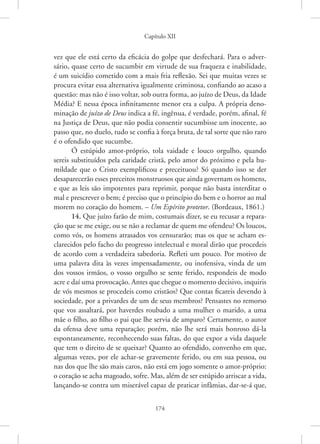 Capítulo XII
174
vez que ele está certo da eficácia do golpe que desfechará. Para o adver-
sário, quase certo de sucumbir em virtude de sua fraqueza e inabilidade,
é um suicídio cometido com a mais fria reflexão. Sei que muitas vezes se
procura evitar essa alternativa igualmente criminosa, confiando ao acaso a
questão: mas não é isso voltar, sob outra forma, ao juízo de Deus, da Idade
Média? E nessa época infinitamente menor era a culpa. A própria deno-
minação de juízo de Deus indica a fé, ingênua, é verdade, porém, afinal, fé
na Justiça de Deus, que não podia consentir sucumbisse um inocente, ao
passo que, no duelo, tudo se confia à força bruta, de tal sorte que não raro
é o ofendido que sucumbe.
Ó estúpido amor-próprio, tola vaidade e louco orgulho, quando
sereis substituídos pela caridade cristã, pelo amor do próximo e pela hu-
mildade que o Cristo exemplificou e preceituou? Só quando isso se der
desaparecerão esses preceitos monstruosos que ainda governam os homens,
e que as leis são impotentes para reprimir, porque não basta interditar o
mal e prescrever o bem; é preciso que o princípio do bem e o horror ao mal
morem no coração do homem. – Um Espírito protetor. (Bordeaux, 1861.)
14. Que juízo farão de mim, costumais dizer, se eu recusar a repara-
ção que se me exige, ou se não a reclamar de quem me ofendeu? Os loucos,
como vós, os homens atrasados vos censurarão; mas os que se acham es-
clarecidos pelo facho do progresso intelectual e moral dirão que procedeis
de acordo com a verdadeira sabedoria. Refleti um pouco. Por motivo de
uma palavra dita às vezes impensadamente, ou inofensiva, vinda de um
dos vossos irmãos, o vosso orgulho se sente ferido, respondeis de modo
acre e daí uma provocação. Antes que chegue o momento decisivo, inquiris
de vós mesmos se procedeis como cristãos? Que contas ficareis devendo à
sociedade, por a privardes de um de seus membros? Pensastes no remorso
que vos assaltará, por haverdes roubado a uma mulher o marido, a uma
mãe o filho, ao filho o pai que lhe servia de amparo? Certamente, o autor
da ofensa deve uma reparação; porém, não lhe será mais honroso dá-la
espontaneamente, reconhecendo suas faltas, do que expor a vida daquele
que tem o direito de se queixar? Quanto ao ofendido, convenho em que,
algumas vezes, por ele achar-se gravemente ferido, ou em sua pessoa, ou
nas dos que lhe são mais caros, não está em jogo somente o amor-próprio:
o coração se acha magoado, sofre. Mas, além de ser estúpido arriscar a vida,
lançando-se contra um miserável capaz de praticar infâmias, dar-se-á que,
 