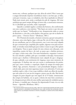 Amai os vossos inimigos
175
morto este, a afronta, qualquer que seja, deixa de existir? Não é exato que
o sangue derramado imprime retumbância maior a um fato que, se falso,
cairia por si mesmo, e que, se verdadeiro, deve ficar sepultado no silêncio?
Nada mais restará, pois, senão a satisfação da sede de vingança. Ah! triste
satisfação que quase sempre dá lugar, já nesta vida, a causticantes remorsos.
Se é o ofendido que sucumbe, onde a reparação?
Quando a caridade regular a conduta dos homens, eles conformarão
seus atos e palavras a esta máxima: “Não façais aos outros o que não qui-
serdes que vos façam.” Verificando-se isso, desaparecerão todas as causas
de dissensões e, com elas, as dos duelos e das guerras, que são os duelos de
povo a povo. – Francisco Xavier.13
(Bordeaux, 1861.)
15. O homem do mundo, o homem venturoso, que por uma palavra
chocante, uma coisa ligeira, joga a vida que lhe veio de Deus, joga a vida
do seu semelhante, que só a Deus pertence, esse é cem vezes mais culpado
do que o miserável que, impelido pela cupidez, algumas vezes pela necessi-
dade, se introduz numa habitação para roubar e matar os que se lhe opõem
aos desígnios. Trata-se quase sempre de uma criatura sem educação, com
imperfeitas noções do bem e do mal, ao passo que o duelista pertence,
em regra, à classe mais culta. Um mata brutalmente, enquanto o outro o
faz com método e polidez, pelo que a sociedade o desculpa. Acrescentarei
mesmo que o duelista é infinitamente mais culpado do que o desgraça-
do que, cedendo a um sentimento de vingança, mata num momento de
exasperação. O duelista não tem por escusa o arrebatamento da paixão,
pois que, entre o insulto e a reparação, dispõe ele sempre de tempo para
refletir. Age, portanto, friamente e com premeditado desígnio; estuda e
calcula tudo, para com mais segurança matar o seu adversário. É certo que
também expõe a vida e é isso o que reabilita o duelo aos olhos do mundo,
que nele então só vê um ato de coragem e pouco caso da vida. Mas haverá
coragem da parte daquele que está seguro de si? O duelo, remanescente
dos tempos de barbárie, em os quais o direito do mais forte constituía a
lei, desaparecerá por efeito de uma melhor apreciação do verdadeiro ponto
de honra e à medida que o homem for depositando fé mais viva na vida
futura. – Agostinho. (Bordeaux, 1861.)
13
N.E.: Francisco Xavier (Francisco de Jessu, dito), 1506-1552: cognominado apóstolo das Índias, jesuíta
espanhol, pioneiro e cofundador da Companhia de Jesus, cujos membros são conhecidos como je-
suítas. Exerceu sua atividade missionária no Oriente, evangelizou o sudeste da Ásia (Índia, Malásia e
Japão).
 