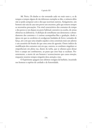 Capítulo XII
176
16. Nota. Os duelos se vão tornando cada vez mais raros e, se de
tempos a tempos alguns de tão dolorosos exemplos se dão, o número deles
não se pode comparar com o dos que ocorriam outrora. Antigamente, um
homem não saía de casa sem prever um encontro, pelo que tomava sempre
as necessárias precauções. Um sinal característico dos costumes do tempo
e dos povos se nos depara no porte habitual, ostensivo ou oculto, de armas
ofensivas ou defensivas. A abolição de semelhante uso demonstra o abran-
damento dos costumes e é curioso acompanhar-lhes a gradação, desde a
época em que os cavaleiros só cavalgavam bardados de ferro e armados de
lança, até a em que uma simples espada à cinta constituía mais um adorno
e um acessório do brasão do que uma arma de agressão. Outro indício da
modificação dos costumes está em que, outrora, os combates singulares se
empenhavam em plena rua, diante da turba, que se afastava para deixar
livre o campo aos combatentes, ao passo que estes hoje se ocultam. Pre-
sentemente, a morte de um homem é acontecimento que causa emoção,
enquanto noutros tempos ninguém dava atenção a isso.
O Espiritismo apagará esses últimos vestígios da barbárie, incutindo
nos homens o espírito de caridade e de fraternidade.
 