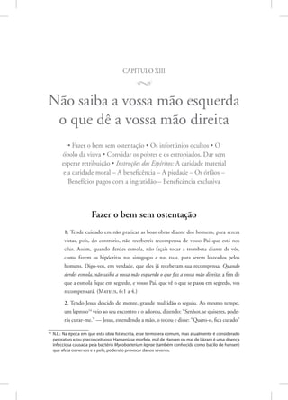 capítulo xiii
M
Não saiba a vossa mão esquerda
o que dê a vossa mão direita
• Fazer o bem sem ostentação • Os infortúnios ocultos • O
óbolo da viúva • Convidar os pobres e os estropiados. Dar sem
esperar retribuição • Instruções dos Espíritos: A caridade material
e a caridade moral – A beneficência – A piedade – Os órfãos –
Benefícios pagos com a ingratidão – Beneficência exclusiva
Fazer o bem sem ostentação
1. Tende cuidado em não praticar as boas obras diante dos homens, para serem
vistas, pois, do contrário, não recebereis recompensa de vosso Pai que está nos
céus. Assim, quando derdes esmola, não façais tocar a trombeta diante de vós,
como fazem os hipócritas nas sinagogas e nas ruas, para serem louvados pelos
homens. Digo-vos, em verdade, que eles já receberam sua recompensa. Quando
derdes esmola, não saiba a vossa mão esquerda o que faz a vossa mão direita; a fim de
que a esmola fique em segredo, e vosso Pai, que vê o que se passa em segredo, vos
recompensará. (Mateus, 6:1 a 4.)
2. Tendo Jesus descido do monte, grande multidão o seguiu. Ao mesmo tempo,
um leproso14
veio ao seu encontro e o adorou, dizendo: “Senhor, se quiseres, pode-
rás curar-me.” — Jesus, estendendo a mão, o tocou e disse: “Quero-o, fica curado”
14
N.E.: Na época em que esta obra foi escrita, esse termo era comum, mas atualmente é considerado
pejorativo e/ou preconceituoso. Hanseníase morfeia, mal de Hansen ou mal de Lázaro é uma doença
infecciosa causada pela bactéria Mycobacterium leprae (também conhecida como bacilo de hansen)
que afeta os nervos e a pele, podendo provocar danos severos.
 