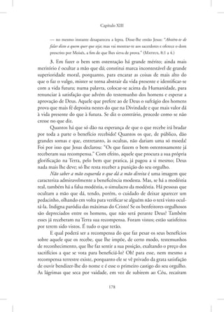 Capítulo XIII
178
— no mesmo instante desapareceu a lepra. Disse-lhe então Jesus: “Abstém-te de
falar disto a quem quer que seja; mas vai mostrar-te aos sacerdotes e oferece o dom
prescrito por Moisés, a fim de que lhes sirva de prova.” 
(Mateus, 8:1 a 4.)
3. Em fazer o bem sem ostentação há grande mérito; ainda mais
meritório é ocultar a mão que dá; constitui marca incontestável de grande
superioridade moral, porquanto, para encarar as coisas de mais alto do
que o faz o vulgo, mister se torna abstrair da vida presente e identificar-se
com a vida futura; numa palavra, colocar-se acima da Humanidade, para
renunciar à satisfação que advém do testemunho dos homens e esperar a
aprovação de Deus. Aquele que prefere ao de Deus o sufrágio dos homens
prova que mais fé deposita nestes do que na Divindade e que mais valor dá
à vida presente do que à futura. Se diz o contrário, procede como se não
cresse no que diz.
Quantos há que só dão na esperança de que o que recebe irá bradar
por toda a parte o benefício recebido! Quantos os que, de público, dão
grandes somas e que, entretanto, às ocultas, não dariam uma só moeda!
Foi por isso que Jesus declarou: “Os que fazem o bem ostentosamente já
receberam sua recompensa.” Com efeito, aquele que procura a sua própria
glorificação na Terra, pelo bem que pratica, já pagou a si mesmo; Deus
nada mais lhe deve; só lhe resta receber a punição do seu orgulho.
Não saber a mão esquerda o que dá a mão direita é uma imagem que
caracteriza admiravelmente a beneficência modesta. Mas, se há a modéstia
real, também há a falsa modéstia, o simulacro da modéstia. Há pessoas que
ocultam a mão que dá, tendo, porém, o cuidado de deixar aparecer um
pedacinho, olhando em volta para verificar se alguém não o terá visto ocul-
tá-la. Indigna paródia das máximas do Cristo! Se os benfeitores orgulhosos
são depreciados entre os homens, que não será perante Deus? Também
esses já receberam na Terra sua recompensa. Foram vistos; estão satisfeitos
por terem sido vistos. É tudo o que terão.
E qual poderá ser a recompensa do que faz pesar os seus benefícios
sobre aquele que os recebe, que lhe impõe, de certo modo, testemunhos
de reconhecimento, que lhe faz sentir a sua posição, exaltando o preço dos
sacrifícios a que se vota para beneficiá-lo? Oh! para esse, nem mesmo a
recompensa terrestre existe, porquanto ele se vê privado da grata satisfação
de ouvir bendizer-lhe do nome e é esse o primeiro castigo do seu orgulho.
As lágrimas que seca por vaidade, em vez de subirem ao Céu, recaíram
 