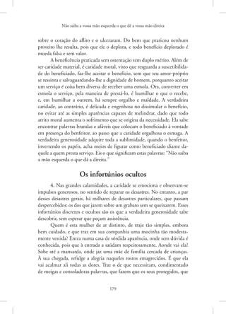 Não saiba a vossa mão esquerda o que dê a vossa mão direita
179
sobre o coração do aflito e o ulceraram. Do bem que praticou nenhum
proveito lhe resulta, pois que ele o deplora, e todo benefício deplorado é
moeda falsa e sem valor.
A beneficência praticada sem ostentação tem duplo mérito. Além de
ser caridade material, é caridade moral, visto que resguarda a suscetibilida-
de do beneficiado, faz-lhe aceitar o benefício, sem que seu amor-próprio
se ressinta e salvaguardando-lhe a dignidade de homem, porquanto aceitar
um serviço é coisa bem diversa de receber uma esmola. Ora, converter em
esmola o serviço, pela maneira de prestá-lo, é humilhar o que o recebe,
e, em humilhar a outrem, há sempre orgulho e maldade. A verdadeira
caridade, ao contrário, é delicada e engenhosa no dissimular o benefício,
no evitar até as simples aparências capazes de melindrar, dado que todo
atrito moral aumenta o sofrimento que se origina da necessidade. Ela sabe
encontrar palavras brandas e afáveis que colocam o beneficiado à vontade
em presença do benfeitor, ao passo que a caridade orgulhosa o esmaga. A
verdadeira generosidade adquire toda a sublimidade, quando o benfeitor,
invertendo os papéis, acha meios de figurar como beneficiado diante da-
quele a quem presta serviço. Eis o que significam estas palavras: “Não saiba
a mão esquerda o que dá a direita.”
Os infortúnios ocultos
4. Nas grandes calamidades, a caridade se emociona e observam-se
impulsos generosos, no sentido de reparar os desastres. No entanto, a par
desses desastres gerais, há milhares de desastres particulares, que passam
despercebidos: os dos que jazem sobre um grabato sem se queixarem. Esses
infortúnios discretos e ocultos são os que a verdadeira generosidade sabe
descobrir, sem esperar que peçam assistência.
Quem é esta mulher de ar distinto, de traje tão simples, embora
bem cuidado, e que traz em sua companhia uma mocinha tão modesta-
mente vestida? Entra numa casa de sórdida aparência, onde sem dúvida é
conhecida, pois que à entrada a saúdam respeitosamente. Aonde vai ela?
Sobe até a mansarda, onde jaz uma mãe de família cercada de crianças.
À sua chegada, refulge a alegria naqueles rostos emagrecidos. É que ela
vai acalmar ali todas as dores. Traz o de que necessitam, condimentado
de meigas e consoladoras palavras, que fazem que os seus protegidos, que
 