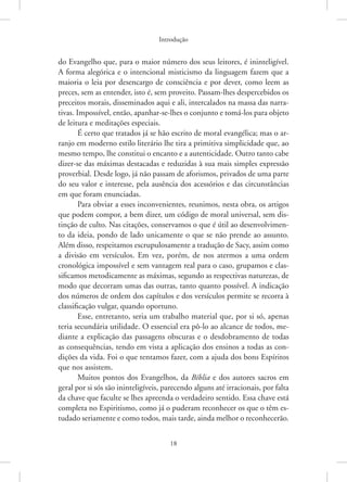 Introdução
18
do Evangelho que, para o maior número dos seus leitores, é ininteligível.
A forma alegórica e o intencional misticismo da linguagem fazem que a
maioria o leia por desencargo de consciência e por dever, como leem as
preces, sem as entender, isto é, sem proveito. Passam-lhes despercebidos os
preceitos morais, disseminados aqui e ali, intercalados na massa das narra-
tivas. Impossível, então, apanhar-se-lhes o conjunto e tomá-los para objeto
de leitura e meditações especiais.
É certo que tratados já se hão escrito de moral evangélica; mas o ar-
ranjo em moderno estilo literário lhe tira a primitiva simplicidade que, ao
mesmo tempo, lhe constitui o encanto e a autenticidade. Outro tanto cabe
dizer-se das máximas destacadas e reduzidas à sua mais simples expressão
proverbial. Desde logo, já não passam de aforismos, privados de uma parte
do seu valor e interesse, pela ausência dos acessórios e das circunstâncias
em que foram enunciadas.
Para obviar a esses inconvenientes, reunimos, nesta obra, os artigos
que podem compor, a bem dizer, um código de moral universal, sem dis-
tinção de culto. Nas citações, conservamos o que é útil ao desenvolvimen-
to da ideia, pondo de lado unicamente o que se não prende ao assunto.
Além disso, respeitamos escrupulosamente a tradução de Sacy, assim como
a divisão em versículos. Em vez, porém, de nos atermos a uma ordem
cronológica impossível e sem vantagem real para o caso, grupamos e clas-
sificamos metodicamente as máximas, segundo as respectivas naturezas, de
modo que decorram umas das outras, tanto quanto possível. A indicação
dos números de ordem dos capítulos e dos versículos permite se recorra à
classificação vulgar, quando oportuno.
Esse, entretanto, seria um trabalho material que, por si só, apenas
teria secundária utilidade. O essencial era pô-lo ao alcance de todos, me-
diante a explicação das passagens obscuras e o desdobramento de todas
as consequências, tendo em vista a aplicação dos ensinos a todas as con-
dições da vida. Foi o que tentamos fazer, com a ajuda dos bons Espíritos
que nos assistem.
Muitos pontos dos Evangelhos, da Bíblia e dos autores sacros em
geral por si sós são ininteligíveis, parecendo alguns até irracionais, por falta
da chave que faculte se lhes apreenda o verdadeiro sentido. Essa chave está
completa no Espiritismo, como já o puderam reconhecer os que o têm es-
tudado seriamente e como todos, mais tarde, ainda melhor o ­
reconhecerão.
 