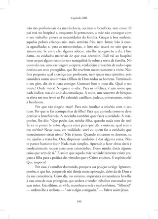Capítulo XIII
180
não são profissionais da mendicância, aceitem o benefício, sem corar. O
pai está no hospital e, enquanto lá permanece, a mãe não consegue com
o seu trabalho prover as necessidades da família. Graças à boa senhora,
aquelas pobres crianças não mais sentirão frio, nem fome; irão à esco-
la agasalhadas e, para as menorzinhas, o leite não secará no seio que as
amamenta. Se entre elas alguma adoece, não lhe repugnarão a ela, à boa
dama, os cuidados materiais de que essa necessite. Dali vai ao hospital
levar ao pai algum reconforto e tranquilizá-lo sobre a sorte da família. No
canto da rua, uma carruagem a espera, verdadeiro armazém de tudo o que
destina aos seus protegidos, que lhe recebem sucessivamente a visita. Não
lhes pergunta qual a crença que professam, nem quais suas opiniões, pois
considera como seus irmãos e filhos de Deus todos os homens. Terminado
o seu giro, diz de si para consigo: Comecei bem o meu dia. Qual o seu
nome? Onde mora? Ninguém o sabe. Para os infelizes, é um nome que
nada indica; mas é o anjo da consolação. À noite, um concerto de bênçãos
se eleva em seu favor ao Pai celestial: católicos, judeus, protestantes, todos
a bendizem.
Por que tão singelo traje? Para não insultar a miséria com o seu
luxo. Por que se faz acompanhar da filha? Para que aprenda como se deve
praticar a beneficência. A mocinha também quer fazer a caridade. A mãe,
porém, lhe diz: “Que podes dar, minha filha, quando nada tens de teu?
Se eu te passar às mãos alguma coisa para que dês a outrem, qual será o
teu mérito? Nesse caso, em realidade, serei eu quem faz a caridade; que
merecimento terias nisso? Não é justo. Quando visitamos os doentes, tu
me ajudas a tratá-los. Ora, dispensar cuidados é dar alguma coisa. Não
te parece bastante isso? Nada mais simples. Aprende a fazer obras úteis e
confeccionarás roupas para essas criancinhas. Desse modo, darás alguma
coisa que vem de ti.” É assim que aquela mãe verdadeiramente cristã pre-
para a filha para a prática das virtudes que o Cristo ensinou. É espírita ela?
Que importa!
Em casa, é a mulher do mundo, porque a sua posição o exige. Ignoram,
porém, o que faz, porque ela não deseja outra aprovação, além da de Deus e
da sua consciência. Certo dia, no entanto, imprevista circunstância leva-lhe
à casa uma de suas protegidas, que andava a vender trabalhos executados por
suas mãos. Esta última, ao vê-la, reconheceu nela a sua benfeitora. “Silêncio!”
— ordena-lhe a senhora — “não o digas a ninguém.” — Falava assim Jesus.
 