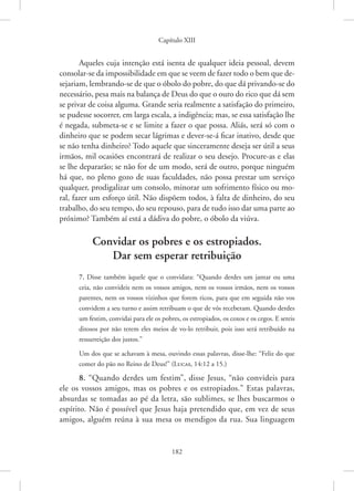 Capítulo XIII
182
Aqueles cuja intenção está isenta de qualquer ideia pessoal, devem
consolar-se da impossibilidade em que se veem de fazer todo o bem que de-
sejariam, lembrando-se de que o óbolo do pobre, do que dá privando-se do
necessário, pesa mais na balança de Deus do que o ouro do rico que dá sem
se privar de coisa alguma. Grande seria realmente a satisfação do primeiro,
se pudesse socorrer, em larga escala, a indigência; mas, se essa satisfação lhe
é negada, submeta-se e se limite a fazer o que possa. Aliás, será só com o
dinheiro que se podem secar lágrimas e dever-se-á ficar inativo, desde que
se não tenha dinheiro? Todo aquele que sinceramente deseja ser útil a seus
irmãos, mil ocasiões encontrará de realizar o seu desejo. Procure-as e elas
se lhe depararão; se não for de um modo, será de outro, porque ninguém
há que, no pleno gozo de suas faculdades, não possa prestar um serviço
qualquer, prodigalizar um consolo, minorar um sofrimento físico ou mo-
ral, fazer um esforço útil. Não dispõem todos, à falta de dinheiro, do seu
trabalho, do seu tempo, do seu repouso, para de tudo isso dar uma parte ao
próximo? Também aí está a dádiva do pobre, o óbolo da viúva.
Convidar os pobres e os estropiados.
Dar sem esperar retribuição
7. Disse também àquele que o convidara: “Quando derdes um jantar ou uma
ceia, não convideis nem os vossos amigos, nem os vossos irmãos, nem os vossos
parentes, nem os vossos vizinhos que forem ricos, para que em seguida não vos
convidem a seu turno e assim retribuam o que de vós receberam. Quando derdes
um festim, convidai para ele os pobres, os estropiados, os coxos e os cegos. E sereis
ditosos por não terem eles meios de vo-lo retribuir, pois isso será retribuído na
ressurreição dos justos.”
Um dos que se achavam à mesa, ouvindo essas palavras, disse-lhe: “Feliz do que
comer do pão no Reino de Deus!” 
(Lucas, 14:12 a 15.)
8. “Quando derdes um festim”, disse Jesus, “não convideis para
ele os vossos amigos, mas os pobres e os estropiados.” Estas palavras,
absurdas se tomadas ao pé da letra, são sublimes, se lhes buscarmos o
espírito. Não é possível que Jesus haja pretendido que, em vez de seus
amigos, alguém reúna à sua mesa os mendigos da rua. Sua linguagem
 