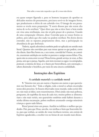 Não saiba a vossa mão esquerda o que dê a vossa mão direita
183
era quase sempre figurada e, para os homens incapazes de apanhar os
delicados matizes do pensamento, precisava servir-se de imagens fortes,
que produzissem o efeito de um colorido vivo. O âmago do seu pensa-
mento se revela nesta proposição: “E sereis ditosos por não terem eles
meios de vo-lo retribuir.” Quer dizer que não se deve fazer o bem tendo
em vista uma retribuição, mas tão só pelo prazer de o praticar. Usando
de uma comparação vibrante, disse: Convidai para os vossos festins os
pobres, pois sabeis que eles nada vos podem retribuir. Por festins deveis
entender, não os repastos propriamente ditos, mas a participação na
abundância de que desfrutais.
Todavia, aquela advertência também pode ser aplicada em sentido mais
literal. Quantos não convidam para suas mesas apenas os que podem, como
eles dizem, fazer-lhes honra ou, a seu turno, convidá-los! Outros, ao contrá-
rio, encontram satisfação em receber os parentes e amigos menos felizes. Ora,
quem não os conta entre os seus? Dessa forma, grande serviço, às vezes, se lhes
presta, sem que o pareça. Aqueles, sem irem recrutar os cegos e os estropiados,
praticam a máxima de Jesus, se o fazem por benevolência, sem ostentação, e
sabem dissimular o benefício, por meio de uma sincera cordialidade.
Instruções dos Espíritos
A caridade material e a caridade moral
9. “Amemo-nos uns aos outros e façamos aos outros o que querería-
mos nos fizessem eles.” Toda a religião, toda a moral se acham encerradas
nestes dois preceitos. Se fossem observados nesse mundo, todos seríeis feli-
zes: não mais aí ódios, nem ressentimentos. Direi ainda: não mais pobreza,
porquanto, do supérfluo da mesa de cada rico, muitos pobres se alimenta-
riam e não mais veríeis, nos quarteirões sombrios onde habitei durante a
minha última encarnação, pobres mulheres arrastando consigo miseráveis
crianças a quem tudo faltava.
Ricos! pensai nisto um pouco. Auxiliai os infelizes o melhor que pu-
derdes. Dai, para que Deus, um dia, vos retribua o bem que houverdes fei-
to, para que tenhais, ao sairdes do vosso invólucro terreno, um cortejo de
Espíritos agradecidos, a receber-vos no limiar de um mundo mais ditoso.
 