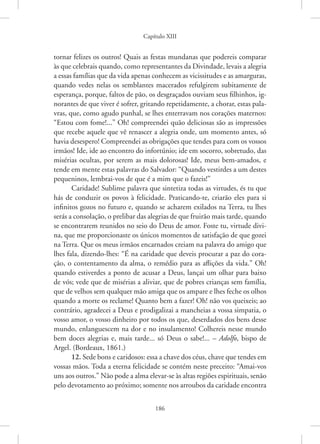 Capítulo XIII
186
­
tornar felizes os outros! Quais as festas mundanas que podereis comparar
às que celebrais quando, como representantes da Divindade, levais a alegria
a ­
essas famílias que da vida apenas conhecem as vicissitudes e as amarguras,
quando vedes nelas os semblantes macerados refulgirem subitamente de
esperança, porque, faltos de pão, os desgraçados ouviam seus filhinhos, ig-
norantes de que viver é sofrer, gritando repetidamente, a chorar, estas pala-
vras, que, como agudo punhal, se lhes enterravam nos corações maternos:
“Estou com fome!...” Oh! compreendei quão deliciosas são as impressões
que recebe aquele que vê renascer a alegria onde, um momento antes, só
havia desespero! Compreendei as obrigações que tendes para com os vossos
irmãos! Ide, ide ao encontro do infortúnio; ide em socorro, sobretudo, das
misérias ocultas, por serem as mais dolorosas! Ide, meus bem-amados, e
tende em mente estas palavras do Salvador: “Quando vestirdes a um destes
pequeninos, lembrai-vos de que é a mim que o fazeis!”
Caridade! Sublime palavra que sintetiza todas as virtudes, és tu que
hás de conduzir os povos à felicidade. Praticando-te, criarão eles para si
infinitos gozos no futuro e, quando se acharem exilados na Terra, tu lhes
serás a consolação, o prelibar das alegrias de que fruirão mais tarde, quando
se encontrarem reunidos no seio do Deus de amor. Foste tu, virtude divi-
na, que me proporcionaste os únicos momentos de satisfação de que gozei
na Terra. Que os meus irmãos encarnados creiam na palavra do amigo que
lhes fala, dizendo-lhes: “É na caridade que deveis procurar a paz do cora-
ção, o contentamento da alma, o remédio para as aflições da vida.” Oh!
quando estiverdes a ponto de acusar a Deus, lançai um olhar para baixo
de vós; vede que de misérias a aliviar, que de pobres crianças sem família,
que de velhos sem qualquer mão amiga que os ampare e lhes feche os olhos
quando a morte os reclame! Quanto bem a fazer! Oh! não vos queixeis; ao
contrário, agradecei a Deus e prodigalizai a mancheias a vossa simpatia, o
vosso amor, o vosso dinheiro por todos os que, deserdados dos bens desse
mundo, enlanguescem na dor e no insulamento! Colhereis nesse mundo
bem doces alegrias e, mais tarde... só Deus o sabe!... – Adolfo, bispo de
Argel. (Bordeaux, 1861.)
12. Sede bons e caridosos: essa a chave dos céus, chave que tendes em
vossas mãos. Toda a eterna felicidade se contém neste preceito: “Amai-vos
uns aos outros.” Não pode a alma elevar-se às altas regiões espirituais, senão
pelo devotamento ao próximo; somente nos arroubos da caridade encontra
 