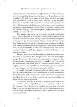 Não saiba a vossa mão esquerda o que dê a vossa mão direita
187
ela ventura e consolação. Sede bons, amparai os vossos irmãos, deixai de
lado a horrenda chaga do egoísmo. Cumprido esse dever, ­
abrir-se-vos-á o
caminho da felicidade eterna. Ademais, qual dentre vós ainda não sentiu
o coração pulsar de júbilo, de íntima alegria, à narrativa de um ato de bela
dedicação, de uma obra verdadeiramente caridosa? Se unicamente buscás-
seis a volúpia que uma ação boa proporciona, conservar-vos-íeis sempre na
senda do progresso espiritual. Não vos faltam os exemplos; rara é apenas a
boa vontade. Notai que a vossa história guarda piedosa lembrança de uma
multidão de homens de bem.
Não vos disse Jesus tudo o que concerne às virtudes da caridade e do
amor? Por que desprezar os seus ensinamentos divinos? Por que fechar o
ouvido às suas divinas palavras, o coração a todos os seus bondosos precei-
tos? Quisera eu que dispensassem mais interesse, mais fé às leituras evangé-
licas. Desprezam, porém, esse livro, consideram-no repositório de palavras
ocas, uma carta fechada; deixam no esquecimento esse código admirável.
Vossos males provêm todos do abandono voluntário a que votais esse re-
sumo das Leis divinas. Lede-lhe as páginas cintilantes do devotamento de
Jesus, e meditai-as.
Homens fortes, armai-vos; homens fracos, fazei da vossa brandura,
da vossa fé, as vossas armas. Sede mais persuasivos, mais constantes na pro-
pagação da vossa nova doutrina. Apenas encorajamento é o que vos vimos
dar; apenas para vos estimularmos o zelo e as virtudes é que Deus permite
nos manifestemos a vós outros. Mas, se cada um o quisesse, bastaria a sua
própria vontade e a ajuda de Deus; as manifestações espíritas unicamente
se produzem para os de olhos fechados e corações indóceis.
A caridade é a virtude fundamental sobre que há de repousar todo o
edifício das virtudes terrenas. Sem ela não existem as outras. Sem a carida-
de não há esperar melhor sorte, não há interesse moral que nos guie; sem
a caridade não há fé, pois a fé não é mais do que pura luminosidade que
torna brilhante uma alma caridosa.
A caridade é, em todos os mundos, a eterna âncora de salvação; é a
mais pura emanação do próprio Criador; é a sua própria virtude, dada por
Ele à criatura. Como desprezar essa bondade suprema? Qual o coração,
disso ciente, bastante perverso para recalcar em si e expulsar esse sentimen-
to todo divino? Qual o filho bastante mau para se rebelar contra essa doce
carícia: a caridade?
 