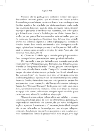 Capítulo XIII
188
Não ouso falar do que fiz, porque também os Espíritos têm o pudor
de suas obras; considero, porém, a que iniciei como uma das que mais hão
de contribuir para o alívio dos vossos semelhantes. Vejo com frequência os
Espíritos a pedirem lhes seja dado, por missão, continuar a minha tarefa.
Vejo-os, minhas bondosas e queridas irmãs, no piedoso e divino ministé-
rio; vejo-os praticando a virtude que vos recomendo, com todo o júbilo
que deriva de uma existência de dedicação e sacrifícios. Imensa dita é a
minha, por ver quanto lhes honra o caráter, quão estimada e protegida
é a missão que desempenham. Homens de bem, de boa e firme vontade,
uni-vos para continuar amplamente a obra de propagação da caridade; no
exercício mesmo dessa virtude, encontrareis a vossa recompensa; não há
alegria espiritual que ela não proporcione já na vida presente. Sede unidos,
amai-vos uns aos outros, segundo os preceitos do Cristo. Assim seja. – São
Vicente de Paulo. (Paris, 1858.)
13. Chamo-me Caridade; sigo o caminho principal que conduz a
Deus. Acompanhai-me, pois conheço a meta a que deveis todos visar.
Dei esta manhã o meu giro habitual e, com o coração amargurado,
venho dizer-vos: “Ó meus amigos, que de misérias, que de lágrimas, quan-
to tendes de fazer para secá-las todas!” Em vão, procurei consolar algumas
pobres mães, dizendo-lhes ao ouvido: “Coragem! há corações bons que ve-
lam por vós; não sereis abandonadas; paciência! Deus lá está; sois dele ama-
das, sois suas eleitas.” Elas pareciam ouvir-me e volviam para o meu lado
os olhos arregalados de espanto; eu lhes lia no semblante que seus corpos,
tiranos do Espírito, tinham fome e que, se é certo que minhas palavras lhes
serenavam um pouco os corações, não lhes reconfortavam os estômagos.
Repetia-lhes: “Coragem! Coragem!” Então, uma pobre mãe, ainda muito
moça, que amamentava uma criancinha, tomou-a nos braços e a estendeu
no espaço vazio, como a pedir-me que protegesse aquele entezinho que só
encontrava, num seio estéril, insuficiente alimentação.
Alhures vi, meus amigos, pobres velhos sem trabalho e, em con-
sequência, sem abrigo, presas de todos os sofrimentos da penúria e, en-
vergonhados de sua miséria, sem ousarem, eles que nunca mendigaram,
implorar a piedade dos transeuntes. Com o coração túmido de compai-
xão, eu, que nada tenho, me fiz mendiga para eles e vou, por toda parte,
estimular a beneficência, inspirar bons pensamentos aos corações gene-
rosos e compassivos. Por isso é que aqui venho, meus amigos, e vos digo:
 