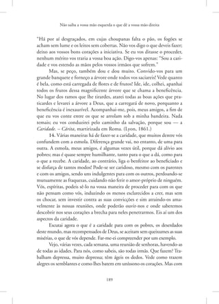 Não saiba a vossa mão esquerda o que dê a vossa mão direita
189
“Há por aí desgraçados, em cujas choupanas falta o pão, os fogões se
acham sem lume e os leitos sem cobertas. Não vos digo o que deveis fazer;
deixo aos vossos bons corações a iniciativa. Se eu vos ditasse o proceder,
nenhum mérito vos traria a vossa boa ação. Digo-vos apenas: “Sou a cari-
dade e vos estendo as mãos pelos vossos irmãos que sofrem.”
Mas, se peço, também dou e dou muito. Convido-vos para um
grande banquete e forneço a árvore onde todos vos saciareis! Vede quanto
é bela, como está carregada de flores e de frutos! Ide, ide, colhei, apanhai
todos os frutos dessa magnificente árvore que se chama a beneficência.
No lugar dos ramos que lhe tirardes, atarei todas as boas ações que pra-
ticardes e levarei a árvore a Deus, que a carregará de novo, porquanto a
beneficência é inexaurível. Acompanhai-me, pois, meus amigos, a fim de
que eu vos conte entre os que se arrolam sob a minha bandeira. Nada
temais; eu vos conduzirei pelo caminho da salvação, porque sou — a
Caridade. – Cárita, martirizada em Roma. (Lyon, 1861.)
14. Várias maneiras há de fazer-se a caridade, que muitos dentre vós
confundem com a esmola. Diferença grande vai, no entanto, de uma para
outra. A esmola, meus amigos, é algumas vezes útil, porque dá alívio aos
pobres; mas é quase sempre humilhante, tanto para o que a dá, como para
o que a recebe. A caridade, ao contrário, liga o benfeitor ao beneficiado e
se disfarça de tantos modos! Pode-se ser caridoso, mesmo com os parentes
e com os amigos, sendo uns indulgentes para com os outros, perdoando-se
mutuamente as fraquezas, cuidando não ferir o amor-próprio de ninguém.
Vós, espíritas, podeis sê-lo na vossa maneira de proceder para com os que
não pensam como vós, induzindo os menos esclarecidos a crer, mas sem
os chocar, sem investir contra as suas convicções e sim atraindo-os ama-
velmente às nossas reuniões, onde poderão ouvir-nos e onde saberemos
descobrir nos seus corações a brecha para neles penetrarmos. Eis aí um dos
aspectos da caridade.
Escutai agora o que é a caridade para com os pobres, os deserdados
deste mundo, mas recompensados de Deus, se aceitam sem queixumes as suas
misérias, o que de vós depende. Far-me-ei compreender por um exemplo.
Vejo, várias vezes, cada semana, uma reunião de senhoras, ­
havendo-as
de todas as idades. Para nós, como sabeis, são todas irmãs. Que fazem? Tra-
balham depressa, muito depressa; têm ágeis os dedos. Vede como trazem
alegres os semblantes e como lhes batem em uníssono os corações. Mas com
 