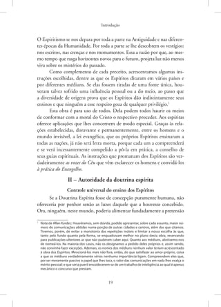 Introdução
19
O Espiritismo se nos depara por toda a parte na Antiguidade e nas diferen-
tes épocas da Humanidade. Por toda a parte se lhe descobrem os vestígios:
nos escritos, nas crenças e nos monumentos. Essa a razão por que, ao mes-
mo tempo que rasga horizontes novos para o futuro, projeta luz não menos
viva sobre os mistérios do passado.
Como complemento de cada preceito, acrescentamos algumas ins-
truções escolhidas, dentre as que os Espíritos ditaram em vários países e
por diferentes médiuns. Se elas fossem tiradas de uma fonte única, hou-
veram talvez sofrido uma influência pessoal ou a do meio, ao passo que
a diversidade de origens prova que os Espíritos dão indistintamente seus
ensinos e que ninguém a esse respeito goza de qualquer privilégio.1
Esta obra é para uso de todos. Dela podem todos haurir os meios
de conformar com a moral do Cristo o respectivo proceder. Aos espíritas
oferece aplicações que lhes concernem de modo especial. Graças às rela-
ções estabelecidas, doravante e permanentemente, entre os homens e o
mundo invisível, a lei evangélica, que os próprios Espíritos ensinaram a
todas as nações, já não será letra morta, porque cada um a compreenderá
e se verá incessantemente compelido a pô-la em prática, a conselho de
seus guias espirituais. As instruções que promanam dos Espíritos são ver-
dadeiramente as vozes do Céu que vêm esclarecer os homens e convidá-los
à prática do Evangelho.
II – Autoridade da doutrina espírita
Controle universal do ensino dos Espíritos
Se a Doutrina Espírita fosse de concepção puramente humana, não
ofereceria por penhor senão as luzes daquele que a houvesse concebido.
Ora, ninguém, neste mundo, poderia alimentar fundadamente a pretensão
1
Nota de Allan Kardec: Houvéramos, sem dúvida, podido apresentar, sobre cada assunto, maior nú-
mero de comunicações obtidas numa porção de outras cidades e centros, além das que citamos.
Tivemos, porém, de evitar a monotonia das repetições inúteis e limitar a nossa escolha às que,
tanto pelo fundo quanto pela forma, se enquadravam melhor no plano desta obra, reservando
para publicações ulteriores as que não puderam caber aqui. Quanto aos médiuns, abstivemo-nos
de nomeá-los. Na maioria dos casos, não os designamos a pedido deles próprios e, assim sendo,
não convinha fazer exceções. Ademais, os nomes dos médiuns nenhum valor teriam acrescentado
à obra dos Espíritos. Mencioná-los mais não fora, então, do que satisfazer ao amor-próprio, coisa
a que os médiuns verdadeiramente sérios nenhuma importância ligam. Compreendem eles que,
por ser meramente passivo o papel que lhes toca, o valor das comunicações em nada lhes exalça o
mérito pessoal; e que seria pueril envaidecerem-se de um trabalho de inteligência ao qual é apenas
mecânico o concurso que prestam.
 