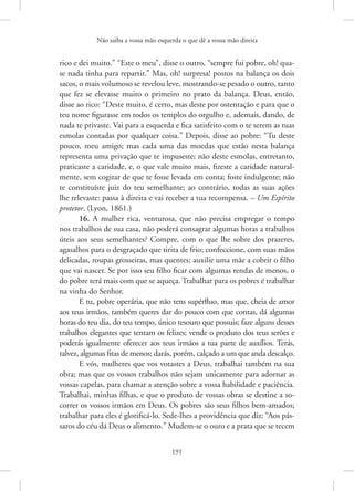 Não saiba a vossa mão esquerda o que dê a vossa mão direita
191
rico e dei muito.” “Este o meu”, disse o outro, “sempre fui pobre, oh! qua-
se nada tinha para repartir.” Mas, oh! surpresa! postos na balança os dois
­
sacos, o mais volumoso se revelou leve, mostrando-se pesado o outro, tanto
que fez se elevasse muito o primeiro no prato da balança. Deus, então,
disse ao rico: “Deste muito, é certo, mas deste por ostentação e para que o
teu nome figurasse em todos os templos do orgulho e, ademais, dando, de
nada te privaste. Vai para a esquerda e fica satisfeito com o te serem as tuas
esmolas contadas por qualquer coisa.” Depois, disse ao pobre: “Tu deste
pouco, meu amigo; mas cada uma das moedas que estão nesta balança
representa uma privação que te impuseste; não deste esmolas, entretanto,
praticaste a caridade, e, o que vale muito mais, fizeste a caridade natural-
mente, sem cogitar de que te fosse levada em conta; foste indulgente; não
te constituíste juiz do teu semelhante; ao contrário, todas as suas ações
lhe relevaste: passa à direita e vai receber a tua recompensa. – Um Espírito
protetor. (Lyon, 1861.)
16. A mulher rica, venturosa, que não precisa empregar o tempo
nos trabalhos de sua casa, não poderá consagrar algumas horas a trabalhos
úteis aos seus semelhantes? Compre, com o que lhe sobre dos prazeres,
agasalhos para o desgraçado que tirita de frio; confeccione, com suas mãos
delicadas, roupas grosseiras, mas quentes; auxilie uma mãe a cobrir o filho
que vai nascer. Se por isso seu filho ficar com algumas rendas de menos, o
do pobre terá mais com que se aqueça. Trabalhar para os pobres é trabalhar
na vinha do Senhor.
E tu, pobre operária, que não tens supérfluo, mas que, cheia de amor
aos teus irmãos, também queres dar do pouco com que contas, dá algumas
horas do teu dia, do teu tempo, único tesouro que possuis; faze alguns desses
trabalhos elegantes que tentam os felizes; vende o produto dos teus serões e
poderás igualmente oferecer aos teus irmãos a tua parte de auxílios. Terás,
talvez, algumas fitas de menos; darás, porém, calçado a um que anda descalço.
E vós, mulheres que vos votastes a Deus, trabalhai também na sua
obra; mas que os vossos trabalhos não sejam unicamente para adornar as
vossas capelas, para chamar a atenção sobre a vossa habilidade e paciência.
Trabalhai, minhas filhas, e que o produto de vossas obras se destine a so-
correr os vossos irmãos em Deus. Os pobres são seus filhos bem-amados;
trabalhar para eles é glorificá-lo. Sede-lhes a providência que diz: “Aos pás-
saros do céu dá Deus o alimento.” Mudem-se o ouro e a prata que se tecem
 