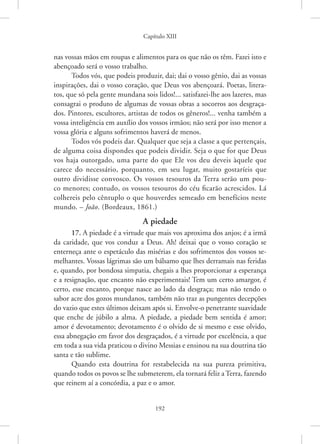 Capítulo XIII
192
nas vossas mãos em roupas e alimentos para os que não os têm. Fazei isto e
abençoado será o vosso trabalho.
Todos vós, que podeis produzir, dai; dai o vosso gênio, dai as vossas
inspirações, dai o vosso coração, que Deus vos abençoará. Poetas, litera-
tos, que só pela gente mundana sois lidos!... satisfazei-lhe aos lazeres, mas
consagrai o produto de algumas de vossas obras a socorros aos desgraça-
dos. Pintores, escultores, artistas de todos os gêneros!... venha também a
vossa inteligência em auxílio dos vossos irmãos; não será por isso menor a
vossa glória e alguns sofrimentos haverá de menos.
Todos vós podeis dar. Qualquer que seja a classe a que pertençais,
de alguma coisa dispondes que podeis dividir. Seja o que for que Deus
vos haja outorgado, uma parte do que Ele vos deu deveis àquele que
carece do necessário, porquanto, em seu lugar, muito gostaríeis que
outro dividisse convosco. Os vossos tesouros da Terra serão um pou-
co menores; contudo, os vossos tesouros do céu ficarão acrescidos. Lá
colhereis pelo cêntuplo o que houverdes semeado em benefícios neste
mundo. – João. (Bordeaux, 1861.)
A piedade
17. A piedade é a virtude que mais vos aproxima dos anjos; é a irmã
da caridade, que vos conduz a Deus. Ah! deixai que o vosso coração se
enterneça ante o espetáculo das misérias e dos sofrimentos dos vossos se-
melhantes. Vossas lágrimas são um bálsamo que lhes derramais nas feridas
e, quando, por bondosa simpatia, chegais a lhes proporcionar a esperança
e a resignação, que encanto não experimentais! Tem um certo amargor, é
certo, esse encanto, porque nasce ao lado da desgraça; mas não tendo o
sabor acre dos gozos mundanos, também não traz as pungentes decepções
do vazio que estes últimos deixam após si. Envolve-o penetrante suavidade
que enche de júbilo a alma. A piedade, a piedade bem sentida é amor;
amor é devotamento; devotamento é o olvido de si mesmo e esse olvido,
essa abnegação em favor dos desgraçados, é a virtude por excelência, a que
em toda a sua vida praticou o divino Messias e ensinou na sua doutrina tão
santa e tão sublime.
Quando esta doutrina for restabelecida na sua pureza primitiva,
quando todos os povos se lhe submeterem, ela tornará feliz a Terra, fazendo
que reinem aí a concórdia, a paz e o amor.
 