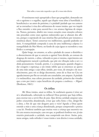 Não saiba a vossa mão esquerda o que dê a vossa mão direita
193
O sentimento mais apropriado a fazer que progridais, domando em
vós o egoísmo e o orgulho, aquele que dispõe vossa alma à ­
humildade, à
beneficência e ao amor do próximo, é a piedade! piedade que vos comove
até as entranhas à vista dos sofrimentos de vossos irmãos, que vos impele
a lhes estender a mão para socorrê-los e vos arranca lágrimas de simpa-
tia. Nunca, portanto, abafeis nos vossos corações essas emoções celestes;
não procedais como esses egoístas endurecidos que se afastam dos afli-
tos, porque o espetáculo de suas misérias lhes perturbaria por instantes a
existência álacre. Temei conservar-vos indiferentes, quando puderdes ser
úteis. A tranquilidade comprada à custa de uma indiferença culposa é a
tranquilidade do Mar Morto, no fundo de cujas águas se escondem a vasa
fétida e a corrupção.
Quão longe, no entanto, se acha a piedade de causar o distúrbio e
o aborrecimento de que se arreceia o egoísta! Sem dúvida, ao contato da
desgraça de outrem, a alma, voltando-se para si mesma, experimenta um
confrangimento natural e profundo, que põe em vibração todo o ser e o
abala penosamente. Grande, porém, é a compensação, quando chegais a
dar coragem e esperança a um irmão infeliz que se enternece ao aperto
de uma mão amiga e cujo olhar, úmido, por vezes, de emoção e de reco-
nhecimento, para vós se dirige docemente, antes de se fixar no Céu em
agradecimento por lhe ter enviado um consolador, um amparo. A piedade
é o melancólico, mas celeste precursor da caridade, primeira das virtudes
que a tem por irmã e cujos benefícios ela prepara e enobrece. – Miguel.
(Bordeaux, 1862.)
Os órfãos
18. Meus irmãos, amai os órfãos. Se soubésseis quanto é triste ser
só e abandonado, sobretudo na infância! Deus permite que haja órfãos,
para exortar-nos a servir-lhes de pais. Que divina caridade amparar uma
pobre criaturinha abandonada, evitar que sofra fome e frio, dirigir-lhe
a alma, a fim de que não desgarre para o vício! Agrada a Deus quem
estende a mão a uma criança abandonada, porque compreende e pratica
a sua lei. Ponderai também que muitas vezes a criança que socorreis vos
foi cara noutra encarnação, caso em que, se pudésseis lembrar-vos, já não
estaríeis praticando a caridade, mas cumprindo um dever. Assim, pois,
meus amigos, todo sofredor é vosso irmão e tem direito à vossa ­
caridade;
 