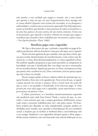 Capítulo XIII
194
não, porém, a essa caridade que magoa o coração, não a essa esmola
que queima a mão em que cai, pois frequentemente bem amargos são
os vossos óbolos! Quantas vezes seriam eles recusados, se na choupana a
enfermidade e a miséria não os estivessem esperando! Dai delicadamente,
juntai ao benefício que fizerdes o mais precioso de todos os benefícios: o
de uma boa palavra, de uma carícia, de um sorriso amistoso. Evitai esse
ar de proteção, que equivale a revolver a lâmina no coração que sangra e
considerai que, fazendo o bem, trabalhais por vós mesmos e pelos vossos.
– Um Espírito familiar. (Paris, 1860.)
Benefícios pagos com a ingratidão
19. Que se deve pensar dos que, recebendo a ingratidão em paga de be-
nefícios que fizeram, deixam de praticar o bem para não topar com os ingratos?
Nesses, há mais egoísmo do que caridade, visto que fazer o bem, ape-
nas para receber demonstrações de reconhecimento, é não o fazer com de-
sinteresse, e o bem, feito desinteressadamente, é o único agradável a Deus.
Há também orgulho, porquanto os que assim procedem se comprazem na
humildade com que o beneficiado lhes vem depor aos pés o testemunho
do seu reconhecimento. Aquele que procura, na Terra, recompensa ao bem
que pratica não a receberá no céu. Deus, entretanto, terá em apreço aquele
que não a busca no mundo.
Deveis sempre ajudar os fracos, embora saibais de antemão que os a
quem fizerdes o bem não vo-lo agradecerão. Ficai certos de que, se aquele
a quem prestais um serviço o esquece, Deus o levará mais em conta do
que se com a sua gratidão o beneficiado vo-lo houvesse pago. Se Deus
permite por vezes sejais pagos com a ingratidão, é para experimentar a vossa
perseverança em praticar o bem.
E sabeis, porventura, se o benefício momentaneamente esquecido
não produzirá mais tarde bons frutos? Tende a certeza de que, ao con-
trário, é uma semente que com o tempo germinará. Infelizmente, nunca
vedes senão o presente; trabalhais para vós e não pelos outros. Os bene-
fícios acabam por abrandar os mais empedernidos corações; podem ser
olvidados neste mundo, mas, quando se desembaraçar do seu envoltório
carnal, o Espírito que os recebeu se lembrará deles e essa lembrança será
o seu castigo. Deplorará a sua ingratidão; desejará reparar a falta, pagar a
dívida noutra existência, não raro buscando uma vida de dedicação ao seu
 