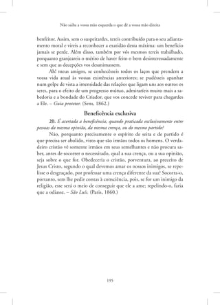 Não saiba a vossa mão esquerda o que dê a vossa mão direita
195
­
benfeitor. ­
Assim, sem o suspeitardes, tereis contribuído para o seu adianta-
mento moral e vireis a reconhecer a exatidão desta máxima: um benefício
jamais se perde. Além disso, também por vós mesmos tereis trabalhado,
porquanto granjeareis o mérito de haver feito o bem desinteressadamente
e sem que as decepções vos desanimassem.
Ah! meus amigos, se conhecêsseis todos os laços que prendem a
vossa vida atual às vossas existências anteriores; se pudésseis apanhar
num golpe de vista a imensidade das relações que ligam uns aos outros os
seres, para o efeito de um progresso mútuo, admiraríeis muito mais a sa-
bedoria e a bondade do Criador, que vos concede reviver para chegardes
a Ele. – Guia protetor. (Sens, 1862.)
Beneficência exclusiva
20. É acertada a beneficência, quando praticada exclusivamente entre
pessoas da mesma opinião, da mesma crença, ou do mesmo partido?
Não, porquanto precisamente o espírito de seita e de partido é
que precisa ser abolido, visto que são irmãos todos os homens. O verda-
deiro cristão vê somente irmãos em seus semelhantes e não procura sa-
ber, antes de socorrer o necessitado, qual a sua crença, ou a sua opinião,
seja sobre o que for. Obedeceria o cristão, porventura, ao preceito de
Jesus Cristo, segundo o qual devemos amar os nossos inimigos, se repe-
lisse o desgraçado, por professar uma crença diferente da sua? Socorra-o,
portanto, sem lhe pedir contas à consciência, pois, se for um inimigo da
religião, esse será o meio de conseguir que ele a ame; repelindo-o, faria
que a odiasse. – São Luís. (Paris, 1860.)
 