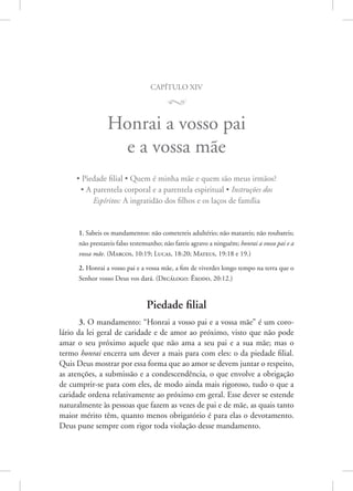capítulo xiv
M
Honrai a vosso pai
e a vossa mãe
• Piedade filial • Quem é minha mãe e quem são meus irmãos?
• A parentela corporal e a parentela espiritual • Instruções dos
Espíritos: A ingratidão dos filhos e os laços de família
1. Sabeis os mandamentos: não cometereis adultério; não matareis; não roubareis;
não prestareis falso testemunho; não fareis agravo a ninguém; honrai a vosso pai e a
vossa mãe. (Marcos, 10:19; Lucas, 18:20; Mateus, 19:18 e 19.)
2. Honrai a vosso pai e a vossa mãe, a fim de viverdes longo tempo na terra que o
Senhor vosso Deus vos dará. 
(Decálogo: Êxodo, 20:12.)
Piedade filial
3. O mandamento: “Honrai a vosso pai e a vossa mãe” é um coro-
lário da lei geral de caridade e de amor ao próximo, visto que não pode
amar o seu próximo aquele que não ama a seu pai e a sua mãe; mas o
termo honrai encerra um dever a mais para com eles: o da piedade filial.
Quis Deus mostrar por essa forma que ao amor se devem juntar o respeito,
as atenções, a submissão e a condescendência, o que envolve a obrigação
de cumprir-se para com eles, de modo ainda mais rigoroso, tudo o que a
caridade ordena relativamente ao próximo em geral. Esse dever se estende
naturalmente às pessoas que fazem as vezes de pai e de mãe, as quais tanto
maior mérito têm, quanto menos obrigatório é para elas o devotamento.
Deus pune sempre com rigor toda violação desse mandamento.
 