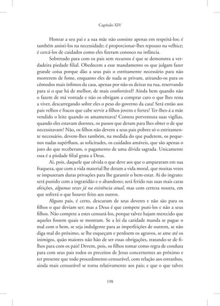 Capítulo XIV
198
Honrar a seu pai e a sua mãe não consiste apenas em respeitá-los; é
também assisti-los na necessidade; é proporcionar-lhes repouso na velhice;
é cercá-los de cuidados como eles fizeram conosco na infância.
Sobretudo para com os pais sem recursos é que se demonstra a ver-
dadeira piedade filial. Obedecem a esse mandamento os que julgam fazer
grande coisa porque dão a seus pais o estritamente necessário para não
morrerem de fome, enquanto eles de nada se privam, atirando-os para os
cômodos mais ínfimos da casa, apenas por não os deixar na rua, reservando
para si o que há de melhor, de mais confortável? Ainda bem quando não
o fazem de má vontade e não os obrigam a comprar caro o que lhes resta
a viver, descarregando sobre eles o peso do governo da casa! Será então aos
pais velhos e fracos que cabe servir a filhos jovens e fortes? Ter-lhes-á a mãe
vendido o leite quando os amamentava? Contou porventura suas vigílias,
quando eles estavam doentes, os passos que deram para lhes obter o de que
necessitavam? Não, os filhos não devem a seus pais pobres só o estritamen-
te necessário, devem-lhes também, na medida do que puderem, os peque-
nos nadas supérfluos, as solicitudes, os cuidados amáveis, que são apenas o
juro do que receberam, o pagamento de uma dívida sagrada. Unicamente
essa é a piedade filial grata a Deus.
Ai, pois, daquele que olvida o que deve aos que o ampararam em sua
fraqueza, que com a vida material lhe deram a vida moral, que muitas vezes
se impuseram duras privações para lhe garantir o bem-estar. Ai do ingrato:
será punido com a ingratidão e o abandono; será ferido nas suas mais caras
afeições, algumas vezes já na existência atual, mas com certeza noutra, em
que sofrerá o que houver feito aos outros.
Alguns pais, é certo, descuram de seus deveres e não são para os
filhos o que deviam ser; mas a Deus é que compete puni-los e não a seus
filhos. Não compete a estes censurá-los, porque talvez hajam merecido que
aqueles fossem quais se mostram. Se a lei da caridade manda se pague o
mal com o bem, se seja indulgente para as imperfeições de outrem, se não
diga mal do próximo, se lhe esqueçam e perdoem os agravos, se ame até os
inimigos, quão maiores não hão de ser essas obrigações, tratando-se de fi-
lhos para com os pais! Devem, pois, os filhos tomar como regra de conduta
para com seus pais todos os preceitos de Jesus concernentes ao próximo e
ter presente que todo procedimento censurável, com relação aos estranhos,
ainda mais censurável se torna relativamente aos pais; e que o que talvez
 