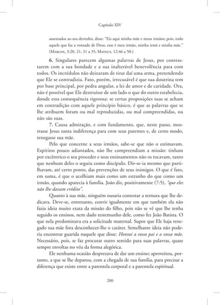 Capítulo XIV
200
assentados ao seu derredor, disse: “Eis aqui minha mãe e meus irmãos; pois, todo
aquele que faz a vontade de Deus, esse é meu irmão, minha irmã e minha mãe.”
(Marcos, 3:20, 21, 31 a 35; Mateus, 12:46 a 50.)
6. Singulares parecem algumas palavras de Jesus, por contras-
tarem com a sua bondade e a sua inalterável benevolência para com
todos. Os incrédulos não deixaram de tirar daí uma arma, pretendendo
que Ele se contradizia. Fato, porém, irrecusável é que sua doutrina tem
por base principal, por pedra angular, a lei de amor e de caridade. Ora,
não é possível que Ele destruísse de um lado o que do outro estabelecia,
donde esta consequência rigorosa: se certas proposições suas se acham
em contradição com aquele princípio básico, é que as palavras que se
lhe atribuem foram ou mal reproduzidas, ou mal compreendidas, ou
não são suas.
7. Causa admiração, e com fundamento, que, neste passo, mos-
trasse Jesus tanta indiferença para com seus parentes e, de certo modo,
renegasse sua mãe.
Pelo que concerne a seus irmãos, sabe-se que não o estimavam.
Espíritos pouco adiantados, não lhe compreendiam a missão: tinham
por excêntrico o seu proceder e seus ensinamentos não os tocavam, tanto
que nenhum deles o seguiu como discípulo. Dir-se-ia mesmo que parti-
lhavam, até certo ponto, das prevenções de seus inimigos. O que é fato,
em suma, é que o acolhiam mais como um estranho do que como um
irmão, quando aparecia à família. João diz, positivamente (7:5), “que eles
não lhe davam crédito”.
Quanto à sua mãe, ninguém ousaria contestar a ternura que lhe de-
dicava. Deve-se, entretanto, convir igualmente em que também ela não
fazia ideia muito exata da missão do filho, pois não se vê que lhe tenha
seguido os ensinos, nem dado testemunho dele, como fez João Batista. O
que nela predominava era a solicitude maternal. Supor que Ele haja rene-
gado sua mãe fora desconhecer-lhe o caráter. Semelhante ideia não pode-
ria encontrar guarida naquele que disse: Honrai a vosso pai e a vossa mãe.
Necessário, pois, se faz procurar outro sentido para suas palavras, quase
sempre envoltas no véu da forma alegórica.
Ele nenhuma ocasião desprezava de dar um ensino; aproveitou, por-
tanto, a que se lhe deparou, com a chegada de sua família, para precisar a
diferença que existe entre a parentela corporal e a parentela espiritual.
 