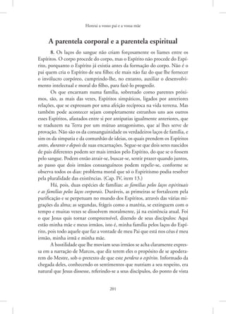 Honrai a vosso pai e a vossa mãe
201
A parentela corporal e a parentela espiritual
8. Os laços do sangue não criam forçosamente os liames entre os
Espíritos. O corpo procede do corpo, mas o Espírito não procede do Espí-
rito, porquanto o Espírito já existia antes da formação do corpo. Não é o
pai quem cria o Espírito de seu filho; ele mais não faz do que lhe fornecer
o invólucro corpóreo, cumprindo-lhe, no entanto, auxiliar o desenvolvi-
mento intelectual e moral do filho, para fazê-lo progredir.
Os que encarnam numa família, sobretudo como parentes próxi-
mos, são, as mais das vezes, Espíritos simpáticos, ligados por anteriores
relações, que se expressam por uma afeição recíproca na vida terrena. Mas
também pode acontecer sejam completamente estranhos uns aos outros
esses Espíritos, afastados entre si por antipatias igualmente anteriores, que
se traduzem na Terra por um mútuo antagonismo, que aí lhes serve de
provação. Não são os da consanguinidade os verdadeiros laços de família, e
sim os da simpatia e da comunhão de ideias, os quais prendem os Espíritos
antes, durante e depois de suas encarnações. Segue-se que dois seres nascidos
de pais diferentes podem ser mais irmãos pelo Espírito, do que se o fossem
pelo sangue. Podem então atrair-se, buscar-se, sentir prazer quando juntos,
ao passo que dois irmãos consanguíneos podem repelir-se, conforme se
observa todos os dias: problema moral que só o Espiritismo podia resolver
pela pluralidade das existências. (Cap. IV, item 13.)
Há, pois, duas espécies de famílias: as famílias pelos laços espirituais
e as famílias pelos laços corporais. Duráveis, as primeiras se fortalecem pela
purificação e se perpetuam no mundo dos Espíritos, através das várias mi-
grações da alma; as segundas, frágeis como a matéria, se extinguem com o
tempo e muitas vezes se dissolvem moralmente, já na existência atual. Foi
o que Jesus quis tornar compreensível, dizendo de seus discípulos: Aqui
estão minha mãe e meus irmãos, isto é, minha família pelos laços do Espí-
rito, pois todo aquele que faz a vontade de meu Pai que está nos céus é meu
irmão, minha irmã e minha mãe.
A hostilidade que lhe moviam seus irmãos se acha claramente expres-
sa em a narração de Marcos, que diz terem eles o propósito de se apodera-
rem do Mestre, sob o pretexto de que este perdera o espírito. Informado da
chegada deles, conhecendo os sentimentos que nutriam a seu respeito, era
natural que Jesus dissesse, referindo-se a seus discípulos, do ponto de ­
vista
 